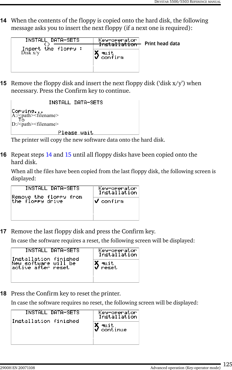 1252900H EN 20071108 Advanced operation (Key-operator mode)DRYSTAR 5500/5503 REFERENCE MANUAL14 When the contents of the floppy is copied onto the hard disk, the following message asks you to insert the next floppy (if a next one is required):15 Remove the floppy disk and insert the next floppy disk (‘disk x/y’) when necessary. Press the Confirm key to continue.The printer will copy the new software data onto the hard disk. 16 Repeat steps 14 and 15 until all floppy disks have been copied onto the hard disk.When all the files have been copied from the last floppy disk, the following screen is displayed:17 Remove the last floppy disk and press the Confirm key.In case the software requires a reset, the following screen will be displayed:18 Press the Confirm key to reset the printer.In case the software requires no reset, the following screen will be displayed:Disk x/yPrint head dataA:/&lt;path&gt;&lt;filename&gt;D:/&lt;path&gt;&lt;filename&gt;