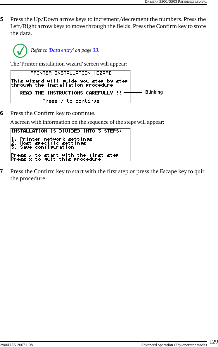 1292900H EN 20071108 Advanced operation (Key-operator mode)DRYSTAR 5500/5503 REFERENCE MANUAL5Press the Up/Down arrow keys to increment/decrement the numbers. Press the Left/Right arrow keys to move through the fields. Press the Confirm key to store the data.The ‘Printer installation wizard’ screen will appear:6Press the Confirm key to continue.A screen with information on the sequence of the steps will appear:7Press the Confirm key to start with the first step or press the Escape key to quit the procedure.Refer to ‘Data entry’ on page 33.Blinking