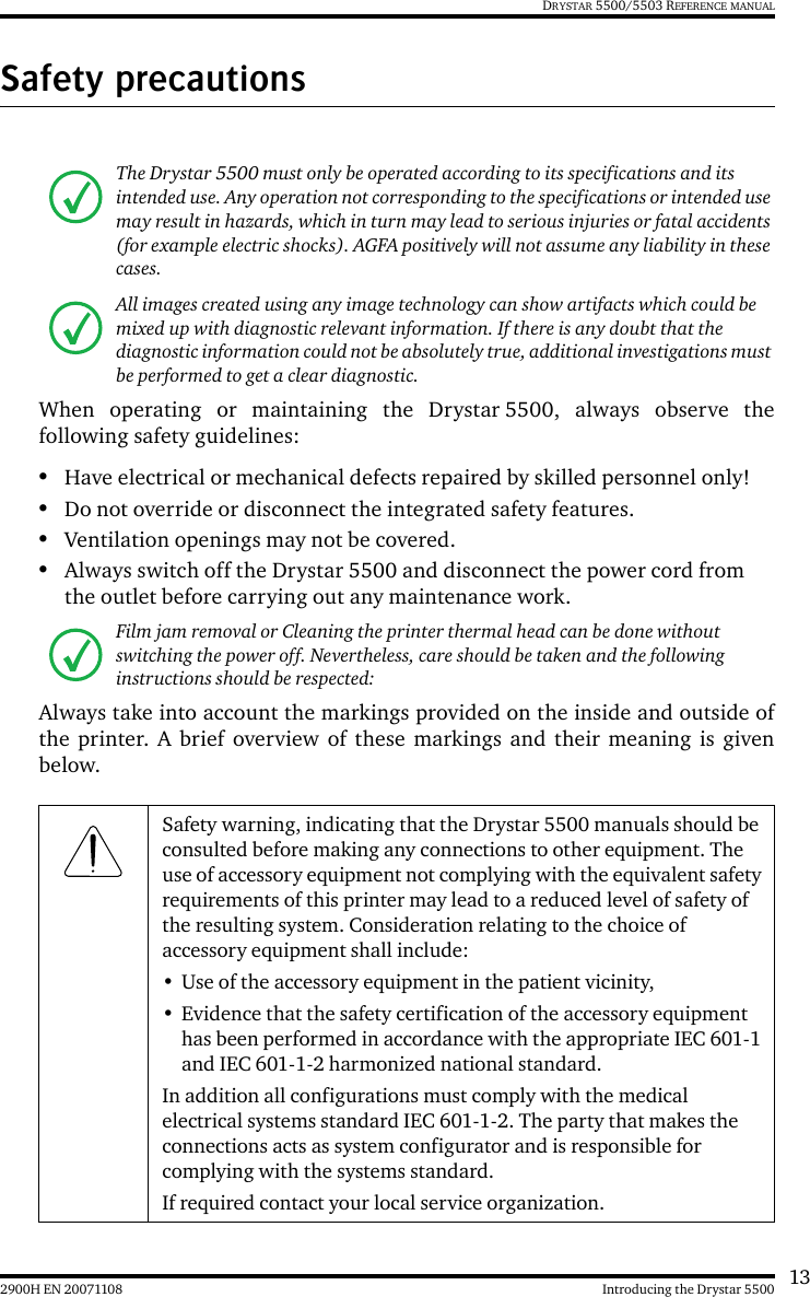 132900H EN 20071108 Introducing the Drystar 5500DRYSTAR 5500/5503 REFERENCE MANUALSafety precautionsWhen operating or maintaining the Drystar 5500, always observe thefollowing safety guidelines:•Have electrical or mechanical defects repaired by skilled personnel only!•Do not override or disconnect the integrated safety features.•Ventilation openings may not be covered.•Always switch off the Drystar 5500 and disconnect the power cord from the outlet before carrying out any maintenance work.Always take into account the markings provided on the inside and outside ofthe printer. A brief overview of these markings and their meaning is givenbelow.The Drystar 5500 must only be operated according to its specifications and its intended use. Any operation not corresponding to the specifications or intended use may result in hazards, which in turn may lead to serious injuries or fatal accidents (for example electric shocks). AGFA positively will not assume any liability in these cases.All images created using any image technology can show artifacts which could be mixed up with diagnostic relevant information. If there is any doubt that the diagnostic information could not be absolutely true, additional investigations must be performed to get a clear diagnostic.Film jam removal or Cleaning the printer thermal head can be done without switching the power off. Nevertheless, care should be taken and the following instructions should be respected:Safety warning, indicating that the Drystar 5500 manuals should be consulted before making any connections to other equipment. The use of accessory equipment not complying with the equivalent safety requirements of this printer may lead to a reduced level of safety of the resulting system. Consideration relating to the choice of accessory equipment shall include:• Use of the accessory equipment in the patient vicinity,• Evidence that the safety certification of the accessory equipment has been performed in accordance with the appropriate IEC 601-1 and IEC 601-1-2 harmonized national standard.In addition all configurations must comply with the medical electrical systems standard IEC 601-1-2. The party that makes the connections acts as system configurator and is responsible for complying with the systems standard.If required contact your local service organization.