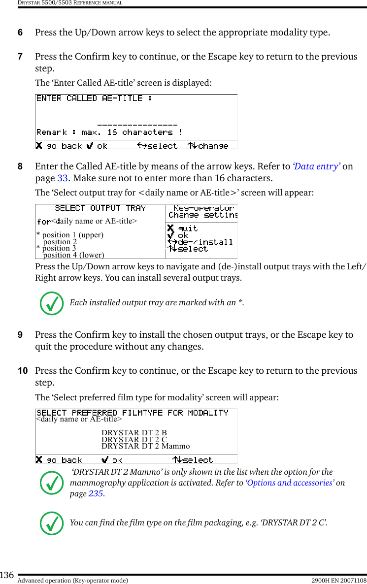 136 2900H EN 20071108Advanced operation (Key-operator mode)DRYSTAR 5500/5503 REFERENCE MANUAL6Press the Up/Down arrow keys to select the appropriate modality type.7Press the Confirm key to continue, or the Escape key to return to the previous step.The ‘Enter Called AE-title’ screen is displayed:8Enter the Called AE-title by means of the arrow keys. Refer to ‘Data entry’ on page 33. Make sure not to enter more than 16 characters.The ‘Select output tray for &lt;daily name or AE-title&gt;’ screen will appear:Press the Up/Down arrow keys to navigate and (de-)install output trays with the Left/Right arrow keys. You can install several output trays. 9Press the Confirm key to install the chosen output trays, or the Escape key to quit the procedure without any changes.10 Press the Confirm key to continue, or the Escape key to return to the previous step.The ‘Select preferred film type for modality’ screen will appear:Each installed output tray are marked with an *. ‘DRYSTAR DT 2 Mammo’ is only shown in the list when the option for the mammography application is activated. Refer to ‘Options and accessories’ on page 235.You can find the film type on the film packaging, e.g. ‘DRYSTAR DT 2 C’.&lt;daily name or AE-title&gt;* position 1 (upper) position 2* position 3 position 4 (lower)&lt;daily name or AE-title&gt;DRYSTAR DT 2 BDRYSTAR DT 2 CDRYSTAR DT 2 Mammo