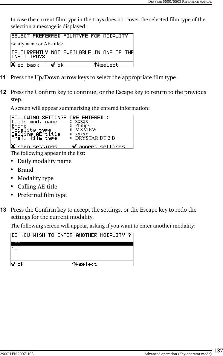 1372900H EN 20071108 Advanced operation (Key-operator mode)DRYSTAR 5500/5503 REFERENCE MANUALIn case the current film type in the trays does not cover the selected film type of the selection a message is displayed:11 Press the Up/Down arrow keys to select the appropriate film type.12 Press the Confirm key to continue, or the Escape key to return to the previous step.A screen will appear summarizing the entered information:The following appear in the list:•Daily modality name•Brand•Modality type•Calling AE-title•Preferred film type13 Press the Confirm key to accept the settings, or the Escape key to redo the settings for the current modality.The following screen will appear, asking if you want to enter another modality:&lt;daily name or AE-title&gt;xxxxxPhilipsMXVIEWxxxxxDRYSTAR DT 2 B