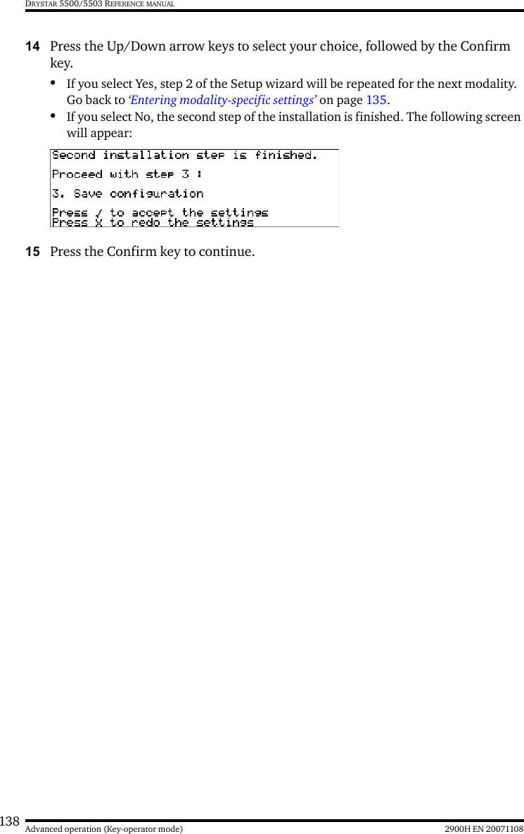 138 2900H EN 20071108Advanced operation (Key-operator mode)DRYSTAR 5500/5503 REFERENCE MANUAL14 Press the Up/Down arrow keys to select your choice, followed by the Confirm key.•If you select Yes, step 2 of the Setup wizard will be repeated for the next modality. Go back to ‘Entering modality-specific settings’ on page 135.•If you select No, the second step of the installation is finished. The following screen will appear:15 Press the Confirm key to continue.