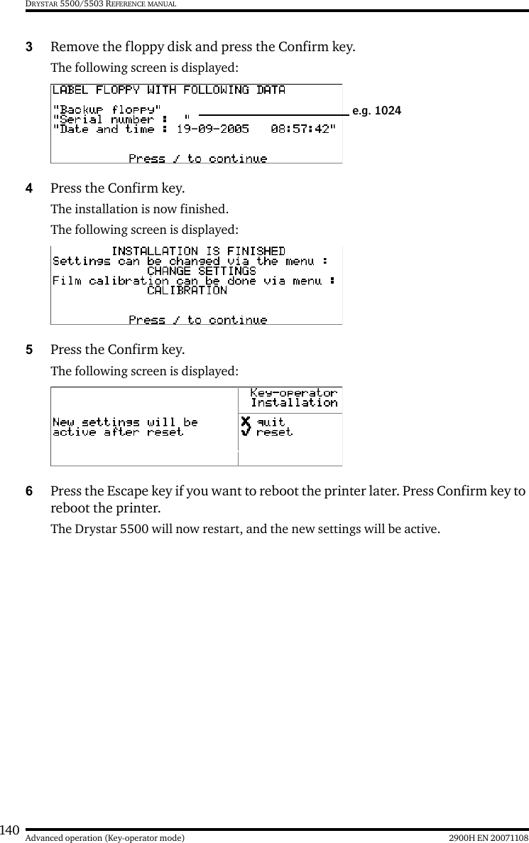 140 2900H EN 20071108Advanced operation (Key-operator mode)DRYSTAR 5500/5503 REFERENCE MANUAL3Remove the floppy disk and press the Confirm key.The following screen is displayed:4Press the Confirm key.The installation is now finished.The following screen is displayed:5Press the Confirm key.The following screen is displayed:6Press the Escape key if you want to reboot the printer later. Press Confirm key to reboot the printer.The Drystar 5500 will now restart, and the new settings will be active.e.g. 1024