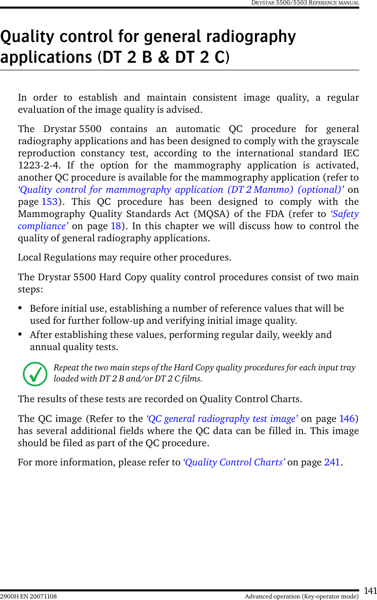 1412900H EN 20071108 Advanced operation (Key-operator mode)DRYSTAR 5500/5503 REFERENCE MANUALQuality control for general radiography applications (DT 2 B &amp; DT 2 C)In order to establish and maintain consistent image quality, a regularevaluation of the image quality is advised.The Drystar 5500 contains an automatic QC procedure for generalradiography applications and has been designed to comply with the grayscalereproduction constancy test, according to the international standard IEC1223-2-4. If the option for the mammography application is activated,another QC procedure is available for the mammography application (refer to‘Quality control for mammography application (DT 2 Mammo) (optional)’ onpage 153). This QC procedure has been designed to comply with theMammography Quality Standards Act (MQSA) of the FDA (refer to ‘Safetycompliance’ on page 18). In this chapter we will discuss how to control thequality of general radiography applications.Local Regulations may require other procedures.The Drystar 5500 Hard Copy quality control procedures consist of two mainsteps:•Before initial use, establishing a number of reference values that will be used for further follow-up and verifying initial image quality. •After establishing these values, performing regular daily, weekly and annual quality tests.The results of these tests are recorded on Quality Control Charts.The QC image (Refer to the ‘QC general radiography test image’ on page 146)has several additional fields where the QC data can be filled in. This imageshould be filed as part of the QC procedure.For more information, please refer to ‘Quality Control Charts’ on page 241.Repeat the two main steps of the Hard Copy quality procedures for each input tray loaded with DT 2 B and/or DT 2 C films.
