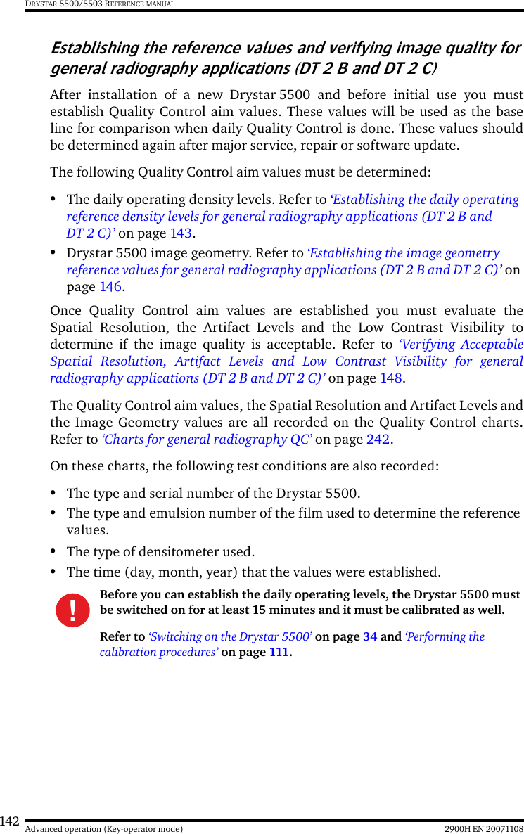 142 2900H EN 20071108Advanced operation (Key-operator mode)DRYSTAR 5500/5503 REFERENCE MANUALEstablishing the reference values and verifying image quality for general radiography applications (DT 2 B and DT 2 C)After installation of a new Drystar 5500 and before initial use you mustestablish Quality Control aim values. These values will be used as the baseline for comparison when daily Quality Control is done. These values shouldbe determined again after major service, repair or software update.The following Quality Control aim values must be determined:•The daily operating density levels. Refer to ‘Establishing the daily operating reference density levels for general radiography applications (DT 2 B and DT 2 C)’ on page 143.•Drystar 5500 image geometry. Refer to ‘Establishing the image geometry reference values for general radiography applications (DT 2 B and DT 2 C)’ on page 146.Once Quality Control aim values are established you must evaluate theSpatial Resolution, the Artifact Levels and the Low Contrast Visibility todetermine if the image quality is acceptable. Refer to ‘Verifying AcceptableSpatial Resolution, Artifact Levels and Low Contrast Visibility for generalradiography applications (DT 2 B and DT 2 C)’ on page 148.The Quality Control aim values, the Spatial Resolution and Artifact Levels andthe Image Geometry values are all recorded on the Quality Control charts.Refer to ‘Charts for general radiography QC’ on page 242.On these charts, the following test conditions are also recorded:•The type and serial number of the Drystar 5500.•The type and emulsion number of the film used to determine the reference values.•The type of densitometer used.•The time (day, month, year) that the values were established.Before you can establish the daily operating levels, the Drystar 5500 must be switched on for at least 15 minutes and it must be calibrated as well. Refer to ‘Switching on the Drystar 5500’ on page 34 and ‘Performing the calibration procedures’ on page 111.
