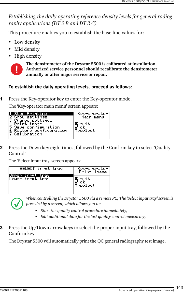 1432900H EN 20071108 Advanced operation (Key-operator mode)DRYSTAR 5500/5503 REFERENCE MANUALEstablishing the daily operating reference density levels for general radiog-raphy applications (DT 2 B and DT 2 C)This procedure enables you to establish the base line values for:•Low density•Mid density•High densityTo establish the daily operating levels, proceed as follows:1Press the Key-operator key to enter the Key-operator mode.The ‘Key-operator main menu’ screen appears:2Press the Down key eight times, followed by the Confirm key to select ‘Quality Control’The ‘Select input tray’ screen appears:3Press the Up/Down arrow keys to select the proper input tray, followed by the Confirm key.The Drystar 5500 will automatically print the QC general radiography test image.The densitometer of the Drystar 5500 is calibrated at installation. Authorized service personnel should recalibrate the densitometer annually or after major service or repair.When controlling the Drystar 5500 via a remote PC, The ‘Select input tray’ screen is preceded by a screen, which allows you to:• Start the quality control procedure immediately,• Edit additional data for the last quality control measuring.