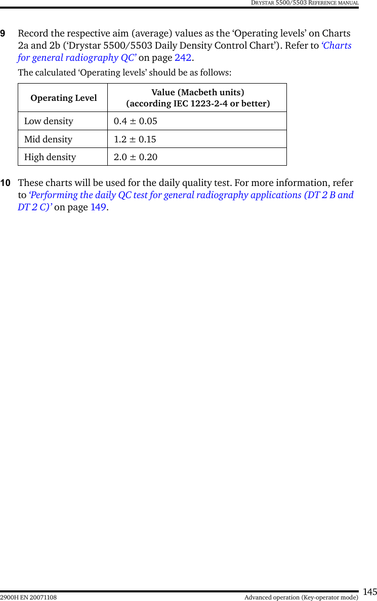 1452900H EN 20071108 Advanced operation (Key-operator mode)DRYSTAR 5500/5503 REFERENCE MANUAL9Record the respective aim (average) values as the ‘Operating levels’ on Charts 2a and 2b (‘Drystar 5500/5503 Daily Density Control Chart’). Refer to ‘Charts for general radiography QC’ on page 242.The calculated ‘Operating levels’ should be as follows:10 These charts will be used for the daily quality test. For more information, refer to ‘Performing the daily QC test for general radiography applications (DT 2 B and DT 2 C)’ on page 149.Operating Level Value (Macbeth units)(according IEC 1223-2-4 or better)Low density 0.4 ± 0.05Mid density 1.2 ± 0.15High density 2.0 ± 0.20