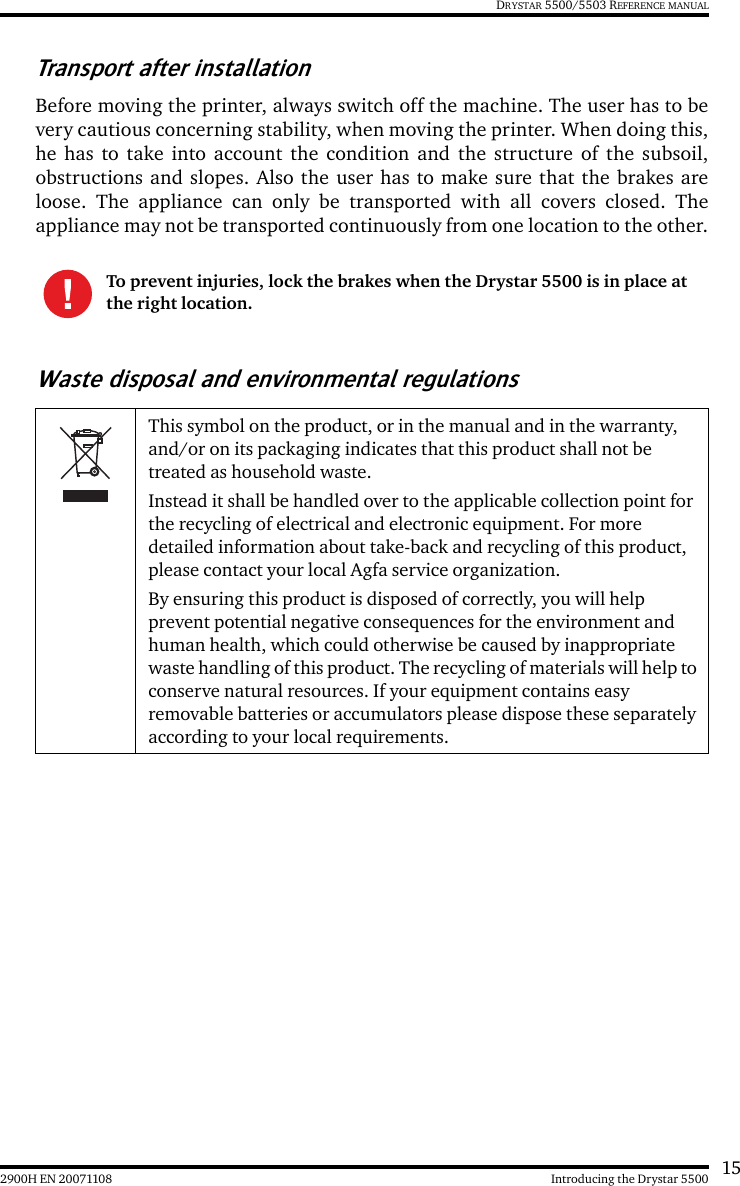 152900H EN 20071108 Introducing the Drystar 5500DRYSTAR 5500/5503 REFERENCE MANUALTransport after installationBefore moving the printer, always switch off the machine. The user has to bevery cautious concerning stability, when moving the printer. When doing this,he has to take into account the condition and the structure of the subsoil,obstructions and slopes. Also the user has to make sure that the brakes areloose. The appliance can only be transported with all covers closed. Theappliance may not be transported continuously from one location to the other.Waste disposal and environmental regulationsTo prevent injuries, lock the brakes when the Drystar 5500 is in place at the right location.This symbol on the product, or in the manual and in the warranty, and/or on its packaging indicates that this product shall not be treated as household waste.Instead it shall be handled over to the applicable collection point for the recycling of electrical and electronic equipment. For more detailed information about take-back and recycling of this product, please contact your local Agfa service organization.By ensuring this product is disposed of correctly, you will help prevent potential negative consequences for the environment and human health, which could otherwise be caused by inappropriate waste handling of this product. The recycling of materials will help to conserve natural resources. If your equipment contains easy removable batteries or accumulators please dispose these separately according to your local requirements.