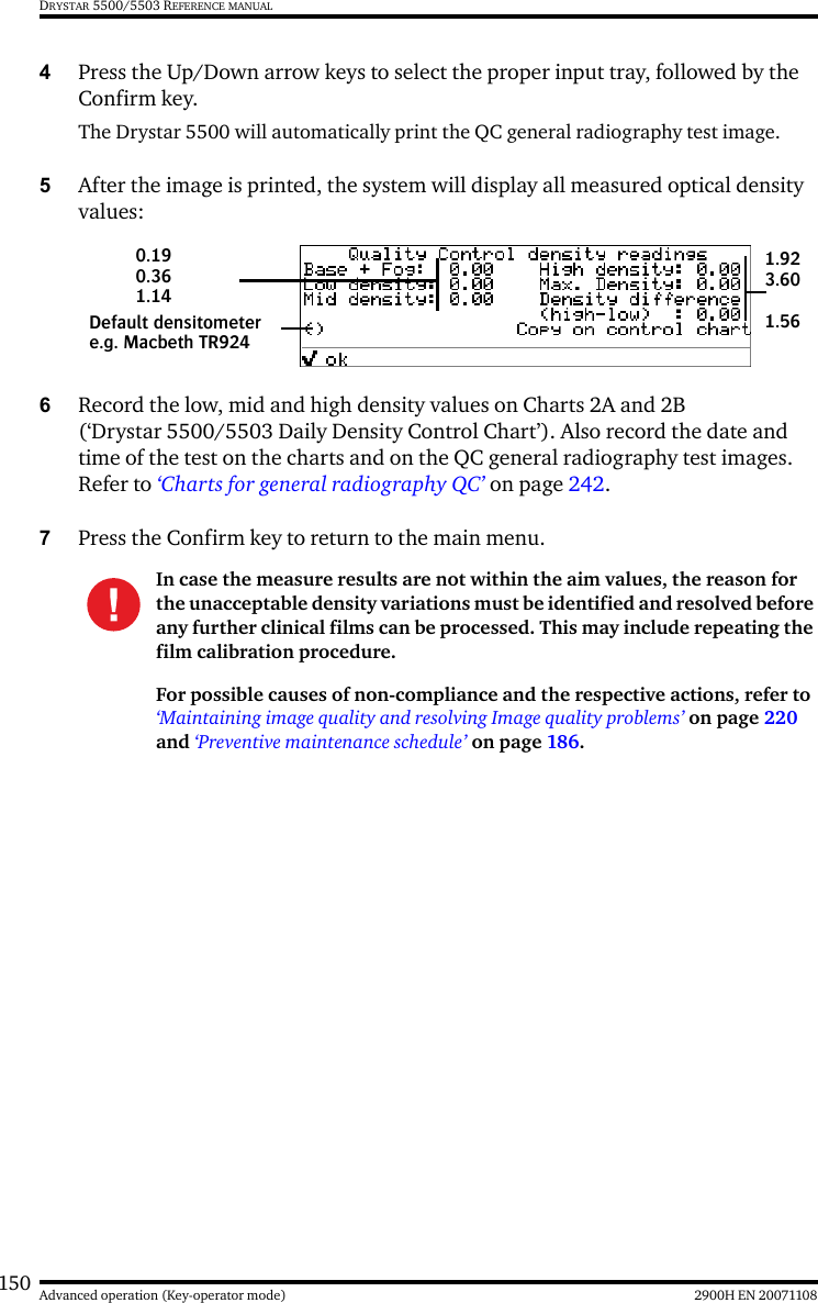 150 2900H EN 20071108Advanced operation (Key-operator mode)DRYSTAR 5500/5503 REFERENCE MANUAL4Press the Up/Down arrow keys to select the proper input tray, followed by the Confirm key.The Drystar 5500 will automatically print the QC general radiography test image.5After the image is printed, the system will display all measured optical density values:6Record the low, mid and high density values on Charts 2A and 2B (‘Drystar 5500/5503 Daily Density Control Chart’). Also record the date and time of the test on the charts and on the QC general radiography test images. Refer to ‘Charts for general radiography QC’ on page 242.7Press the Confirm key to return to the main menu.In case the measure results are not within the aim values, the reason for the unacceptable density variations must be identified and resolved before any further clinical films can be processed. This may include repeating the film calibration procedure.For possible causes of non-compliance and the respective actions, refer to ‘Maintaining image quality and resolving Image quality problems’ on page 220 and ‘Preventive maintenance schedule’ on page 186.Default densitometere.g. Macbeth TR9240.19 0.361.141.923.601.56