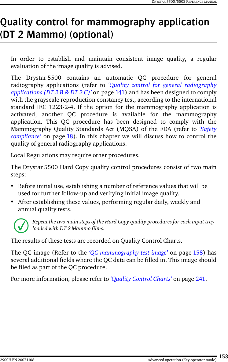 1532900H EN 20071108 Advanced operation (Key-operator mode)DRYSTAR 5500/5503 REFERENCE MANUALQuality control for mammography application (DT 2 Mammo) (optional)In order to establish and maintain consistent image quality, a regularevaluation of the image quality is advised.The Drystar 5500 contains an automatic QC procedure for generalradiography applications (refer to ‘Quality control for general radiographyapplications (DT 2 B &amp; DT 2 C)’ on page 141) and has been designed to complywith the grayscale reproduction constancy test, according to the internationalstandard IEC 1223-2-4. If the option for the mammography application isactivated, another QC procedure is available for the mammographyapplication. This QC procedure has been designed to comply with theMammography Quality Standards Act (MQSA) of the FDA (refer to ‘Safetycompliance’ on page 18). In this chapter we will discuss how to control thequality of general radiography applications.Local Regulations may require other procedures.The Drystar 5500 Hard Copy quality control procedures consist of two mainsteps:•Before initial use, establishing a number of reference values that will be used for further follow-up and verifying initial image quality. •After establishing these values, performing regular daily, weekly and annual quality tests.The results of these tests are recorded on Quality Control Charts.The QC image (Refer to the ‘QC mammography test image’ on page 158) hasseveral additional fields where the QC data can be filled in. This image shouldbe filed as part of the QC procedure.For more information, please refer to ‘Quality Control Charts’ on page 241.Repeat the two main steps of the Hard Copy quality procedures for each input tray loaded with DT 2 Mammo films.