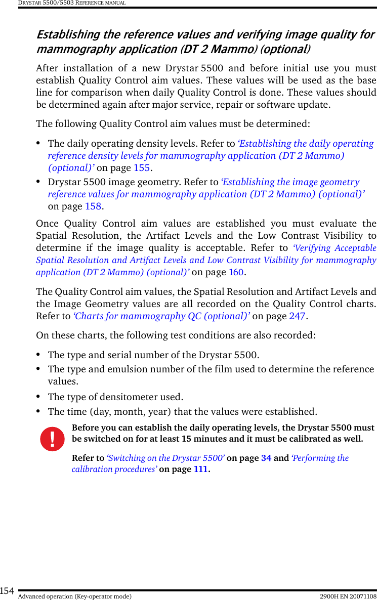 154 2900H EN 20071108Advanced operation (Key-operator mode)DRYSTAR 5500/5503 REFERENCE MANUALEstablishing the reference values and verifying image quality for mammography application (DT 2 Mammo) (optional)After installation of a new Drystar 5500 and before initial use you mustestablish Quality Control aim values. These values will be used as the baseline for comparison when daily Quality Control is done. These values shouldbe determined again after major service, repair or software update.The following Quality Control aim values must be determined:•The daily operating density levels. Refer to ‘Establishing the daily operating reference density levels for mammography application (DT 2 Mammo) (optional)’ on page 155.•Drystar 5500 image geometry. Refer to ‘Establishing the image geometry reference values for mammography application (DT 2 Mammo) (optional)’ on page 158.Once Quality Control aim values are established you must evaluate theSpatial Resolution, the Artifact Levels and the Low Contrast Visibility todetermine if the image quality is acceptable. Refer to ‘Verifying AcceptableSpatial Resolution and Artifact Levels and Low Contrast Visibility for mammographyapplication (DT 2 Mammo) (optional)’ on page 160.The Quality Control aim values, the Spatial Resolution and Artifact Levels andthe Image Geometry values are all recorded on the Quality Control charts.Refer to ‘Charts for mammography QC (optional)’ on page 247.On these charts, the following test conditions are also recorded:•The type and serial number of the Drystar 5500.•The type and emulsion number of the film used to determine the reference values.•The type of densitometer used.•The time (day, month, year) that the values were established.Before you can establish the daily operating levels, the Drystar 5500 must be switched on for at least 15 minutes and it must be calibrated as well. Refer to ‘Switching on the Drystar 5500’ on page 34 and ‘Performing the calibration procedures’ on page 111.