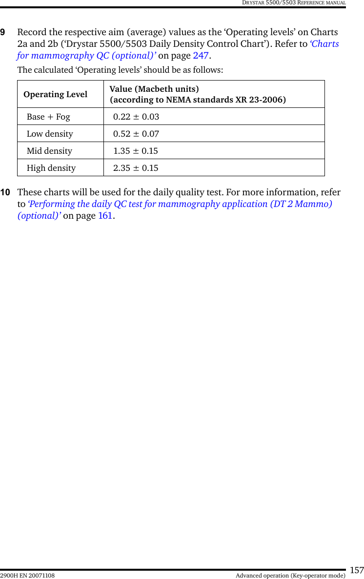 1572900H EN 20071108 Advanced operation (Key-operator mode)DRYSTAR 5500/5503 REFERENCE MANUAL9Record the respective aim (average) values as the ‘Operating levels’ on Charts 2a and 2b (‘Drystar 5500/5503 Daily Density Control Chart’). Refer to ‘Charts for mammography QC (optional)’ on page 247.The calculated ‘Operating levels’ should be as follows:10 These charts will be used for the daily quality test. For more information, refer to ‘Performing the daily QC test for mammography application (DT 2 Mammo) (optional)’ on page 161.Operating Level Value (Macbeth units)(according to NEMA standards XR 23-2006)Base + Fog 0.22 ± 0.03Low density 0.52 ± 0.07Mid density 1.35 ± 0.15High density 2.35 ± 0.15