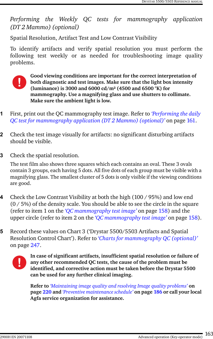 1632900H EN 20071108 Advanced operation (Key-operator mode)DRYSTAR 5500/5503 REFERENCE MANUALPerforming the Weekly QC tests for mammography application(DT 2 Mammo) (optional)Spatial Resolution, Artifact Test and Low Contrast VisibilityTo identify artifacts and verify spatial resolution you must perform thefollowing test weekly or as needed for troubleshooting image qualityproblems.1First, print out the QC mammography test image. Refer to ‘Performing the daily QC test for mammography application (DT 2 Mammo) (optional)’ on page 161.2Check the test image visually for artifacts: no significant disturbing artifacts should be visible.3Check the spatial resolution.The test film also shows three squares which each contains an oval. These 3 ovals contain 3 groups, each having 5 dots. All five dots of each group must be visible with a magnifying glass. The smallest cluster of 5 dots is only visible if the viewing conditions are good.4Check the Low Contrast Visibility at both the high (100 / 95%) and low end (0 / 5%) of the density scale. You should be able to see the circle in the square (refer to item 1 on the ‘QC mammography test image’ on page 158) and the upper circle (refer to item 2 on the ‘QC mammography test image’ on page 158).5Record these values on Chart 3 (‘Drystar 5500/5503 Artifacts and Spatial Resolution Control Chart’). Refer to ‘Charts for mammography QC (optional)’ on page 247.Good viewing conditions are important for the correct interpretation of both diagnostic and test images. Make sure that the light box intensity (luminance) is 3000 and 6000 cd/m² (4500 and 6500 °K) for mammography. Use a magnifying glass and use shutters to collimate. Make sure the ambient light is low.In case of significant artifacts, insufficient spatial resolution or failure of any other recommended QC tests, the cause of the problem must be identified, and corrective action must be taken before the Drystar 5500 can be used for any further clinical imaging.Refer to ‘Maintaining image quality and resolving Image quality problems’ on page 220 and ‘Preventive maintenance schedule’ on page 186 or call your local Agfa service organization for assistance.