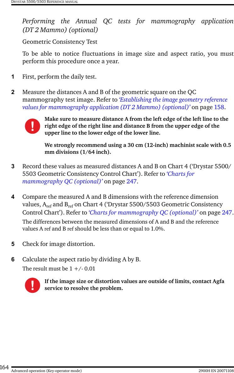 164 2900H EN 20071108Advanced operation (Key-operator mode)DRYSTAR 5500/5503 REFERENCE MANUALPerforming the Annual QC tests for mammography application(DT 2 Mammo) (optional)Geometric Consistency Test To be able to notice fluctuations in image size and aspect ratio, you mustperform this procedure once a year.1First, perform the daily test.2Measure the distances A and B of the geometric square on the QC mammography test image. Refer to ‘Establishing the image geometry reference values for mammography application (DT 2 Mammo) (optional)’ on page 158.3Record these values as measured distances A and B on Chart 4 (‘Drystar 5500/5503 Geometric Consistency Control Chart’). Refer to ‘Charts for mammography QC (optional)’ on page 247.4Compare the measured A and B dimensions with the reference dimension values, Aref and Bref on Chart 4 (‘Drystar 5500/5503 Geometric Consistency Control Chart’). Refer to ‘Charts for mammography QC (optional)’ on page 247.The differences between the measured dimensions of A and B and the reference values A ref and B ref should be less than or equal to 1.0%.5Check for image distortion.6Calculate the aspect ratio by dividing A by B.The result must be 1 +/- 0.01Make sure to measure distance A from the left edge of the left line to the right edge of the right line and distance B from the upper edge of the upper line to the lower edge of the lower line.We strongly recommend using a 30 cm (12-inch) machinist scale with 0.5 mm divisions (1/64 inch).If the image size or distortion values are outside of limits, contact Agfa service to resolve the problem.