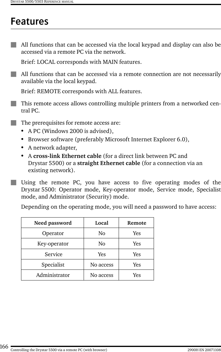 166 2900H EN 20071108Controlling the Drystar 5500 via a remote PC (with browser)DRYSTAR 5500/5503 REFERENCE MANUALFeaturesQAll functions that can be accessed via the local keypad and display can also beaccessed via a remote PC via the network.Brief: LOCAL corresponds with MAIN features.QAll functions that can be accessed via a remote connection are not necessarilyavailable via the local keypad.Brief: REMOTE corresponds with ALL features.QThis remote access allows controlling multiple printers from a networked cen-tral PC.QThe prerequisites for remote access are:•A PC (Windows 2000 is advised),•Browser software (preferably Microsoft Internet Explorer 6.0),•A network adapter,•A cross-link Ethernet cable (for a direct link between PC and Drystar 5500) or a straight Ethernet cable (for a connection via an existing network).QUsing the remote PC, you have access to five operating modes of theDrystar 5500: Operator mode, Key-operator mode, Service mode, Specialistmode, and Administrator (Security) mode.Depending on the operating mode, you will need a password to have access:Need password Local RemoteOperator No YesKey-operator No Yes Service Yes YesSpecialist No access YesAdministrator No access Yes