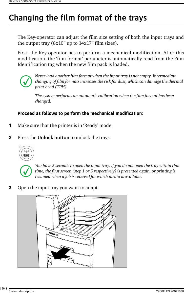 180 2900H EN 20071108System descriptionDRYSTAR 5500/5503 REFERENCE MANUALChanging the film format of the traysThe Key-operator can adjust the film size setting of both the input trays andthe output tray (8x10” up to 14x17” film sizes).First, the Key-operator has to perform a mechanical modification. After thismodification, the ‘film format’ parameter is automatically read from the FilmIdentification tag when the new film pack is loaded.Proceed as follows to perform the mechanical modification:1Make sure that the printer is in ‘Ready’ mode.2Press the Unlock button to unlock the trays.3Open the input tray you want to adapt.Never load another film format when the input tray is not empty. Intermediate changing of film formats increases the risk for dust, which can damage the thermal print head (TPH).The system performs an automatic calibration when the film format has been changed.You have 5 seconds to open the input tray. If you do not open the tray within that time, the first screen (step 1 or 5 respectively) is presented again, or printing is resumed when a job is received for which media is available.