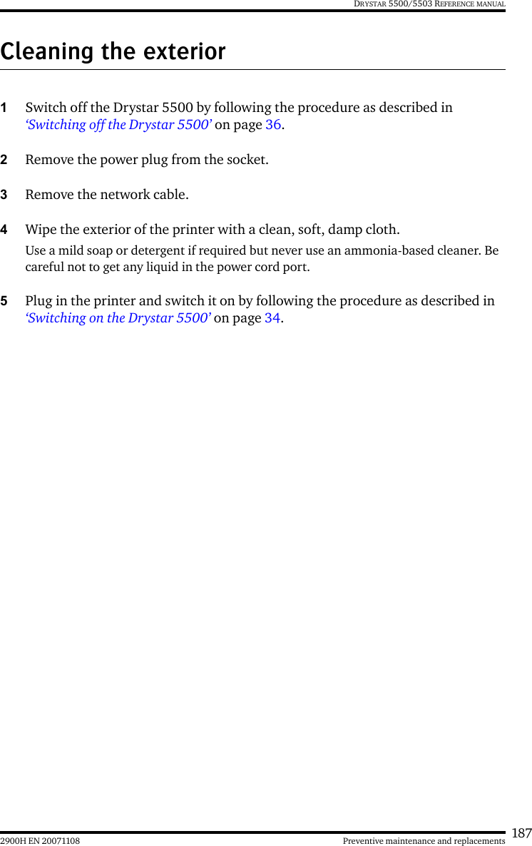 1872900H EN 20071108 Preventive maintenance and replacementsDRYSTAR 5500/5503 REFERENCE MANUALCleaning the exterior1Switch off the Drystar 5500 by following the procedure as described in ‘Switching off the Drystar 5500’ on page 36. 2Remove the power plug from the socket.3Remove the network cable.4Wipe the exterior of the printer with a clean, soft, damp cloth.Use a mild soap or detergent if required but never use an ammonia-based cleaner. Be careful not to get any liquid in the power cord port.5Plug in the printer and switch it on by following the procedure as described in ‘Switching on the Drystar 5500’ on page 34.