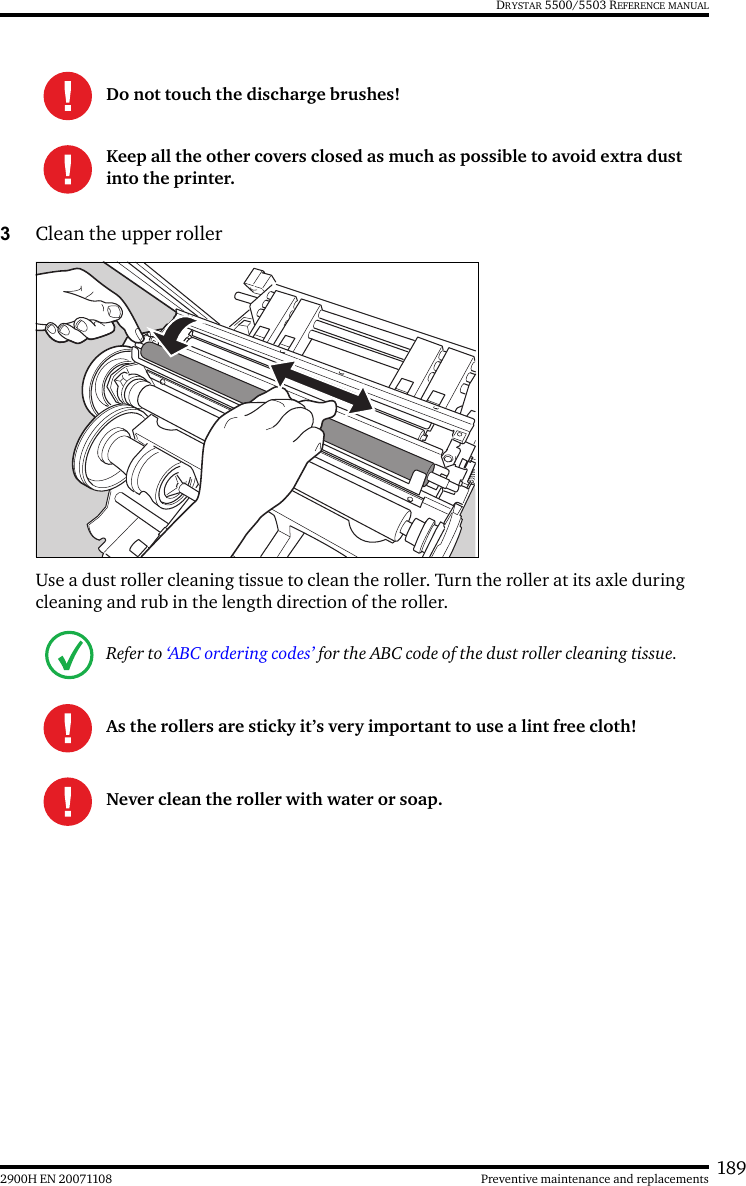 1892900H EN 20071108 Preventive maintenance and replacementsDRYSTAR 5500/5503 REFERENCE MANUAL3Clean the upper rollerUse a dust roller cleaning tissue to clean the roller. Turn the roller at its axle during cleaning and rub in the length direction of the roller.Do not touch the discharge brushes!Keep all the other covers closed as much as possible to avoid extra dust into the printer.Refer to ‘ABC ordering codes’ for the ABC code of the dust roller cleaning tissue.As the rollers are sticky it’s very important to use a lint free cloth!Never clean the roller with water or soap.