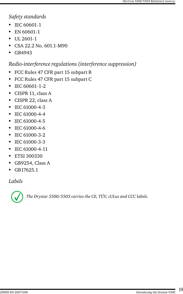 192900H EN 20071108 Introducing the Drystar 5500DRYSTAR 5500/5503 REFERENCE MANUALSafety standards•IEC 60601-1•EN 60601-1•UL 2601-1•CSA 22.2 No. 601.1-M90•GB4943Radio-interference regulations (interference suppression)•FCC Rules 47 CFR part 15 subpart B•FCC Rules 47 CFR part 15 subpart C•IEC 60601-1-2•CISPR 11, class A•CISPR 22, class A•IEC 61000-4-3•IEC 61000-4-4•IEC 61000-4-5•IEC 61000-4-6•IEC 61000-3-2•IEC 61000-3-3•IEC 61000-4-11•ETSI 300330•GB9254, Class A•GB17625.1LabelsThe Drystar 5500/5503 carries the CE, TÜV, cULus and CCC labels.