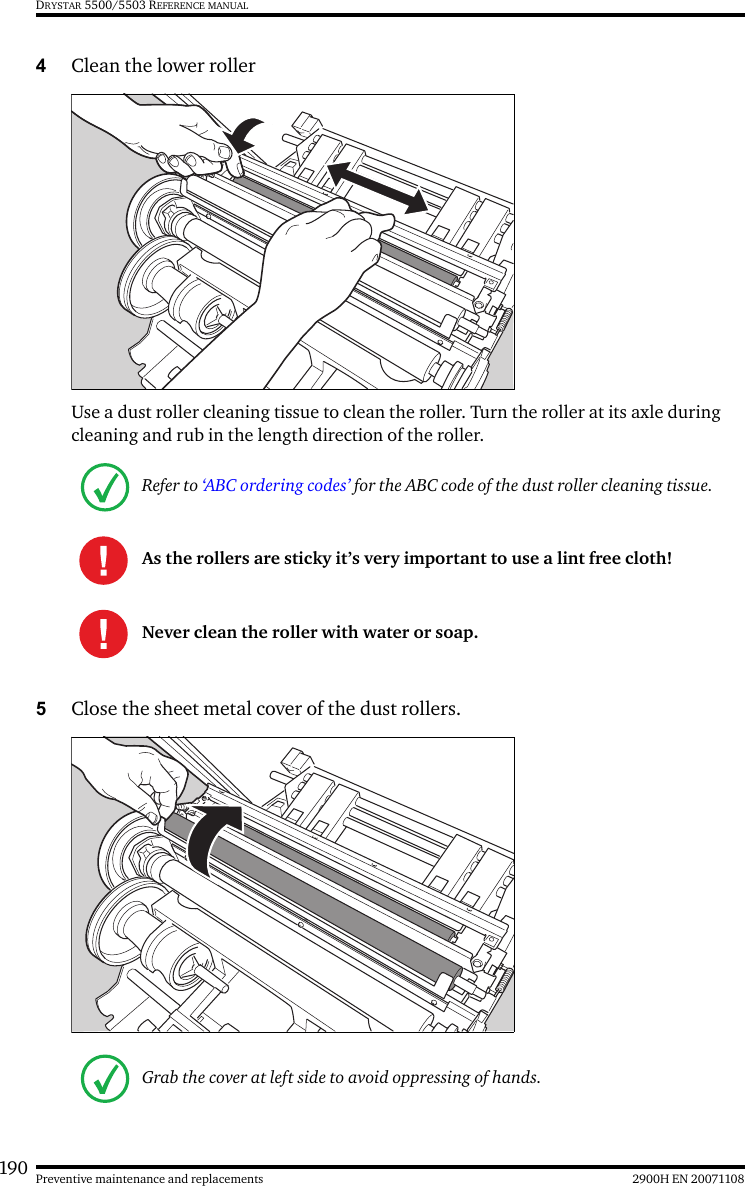 190 2900H EN 20071108Preventive maintenance and replacementsDRYSTAR 5500/5503 REFERENCE MANUAL4Clean the lower rollerUse a dust roller cleaning tissue to clean the roller. Turn the roller at its axle during cleaning and rub in the length direction of the roller.5Close the sheet metal cover of the dust rollers.Refer to ‘ABC ordering codes’ for the ABC code of the dust roller cleaning tissue.As the rollers are sticky it’s very important to use a lint free cloth!Never clean the roller with water or soap.Grab the cover at left side to avoid oppressing of hands.