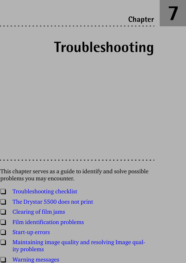 TroubleshootingThis chapter serves as a guide to identify and solve possible problems you may encounter.TTroubleshooting checklistTThe Drystar 5500 does not printTClearing of film jamsTFilm identification problemsTStart-up errorsTMaintaining image quality and resolving Image qual-ity problemsTWarning messagesChapter 7