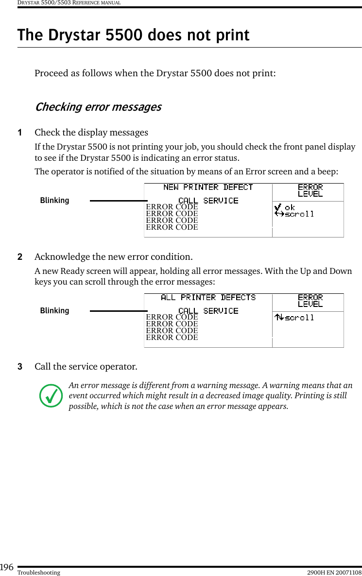 196 2900H EN 20071108TroubleshootingDRYSTAR 5500/5503 REFERENCE MANUALThe Drystar 5500 does not printProceed as follows when the Drystar 5500 does not print:Checking error messages1Check the display messagesIf the Drystar 5500 is not printing your job, you should check the front panel display to see if the Drystar 5500 is indicating an error status.The operator is notified of the situation by means of an Error screen and a beep: 2Acknowledge the new error condition.A new Ready screen will appear, holding all error messages. With the Up and Down keys you can scroll through the error messages: 3Call the service operator. An error message is different from a warning message. A warning means that an event occurred which might result in a decreased image quality. Printing is still possible, which is not the case when an error message appears.ERROR CODEERROR CODEERROR CODEERROR CODEBlinkingERROR CODEERROR CODEERROR CODEERROR CODEBlinking