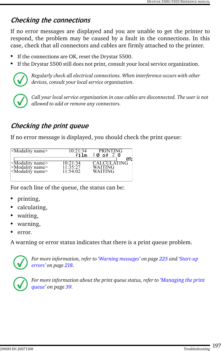 1972900H EN 20071108 TroubleshootingDRYSTAR 5500/5503 REFERENCE MANUALChecking the connectionsIf no error messages are displayed and you are unable to get the printer torespond, the problem may be caused by a fault in the connections. In thiscase, check that all connectors and cables are firmly attached to the printer.•If the connections are OK, reset the Drystar 5500.•If the Drystar 5500 still does not print, consult your local service organization.Checking the print queueIf no error message is displayed, you should check the print queue:For each line of the queue, the status can be: •printing,•calculating,•waiting,•warning,•error.A warning or error status indicates that there is a print queue problem.Regularly check all electrical connections. When interference occurs with other devices, consult your local service organization.Call your local service organization in case cables are disconnected. The user is not allowed to add or remove any connectors.For more information, refer to ‘Warning messages’ on page 225 and ‘Start-up errors’ on page 218.For more information about the print queue status, refer to ‘Managing the print queue’ on page 39.&lt;Modality name&gt; 10:21:34 PRINTING1 2&lt;Modality name&gt; 10:21:34 CALCULATING&lt;Modality name&gt; 11:35:27 WAITING&lt;Modality name&gt; 11:54:02 WAITING