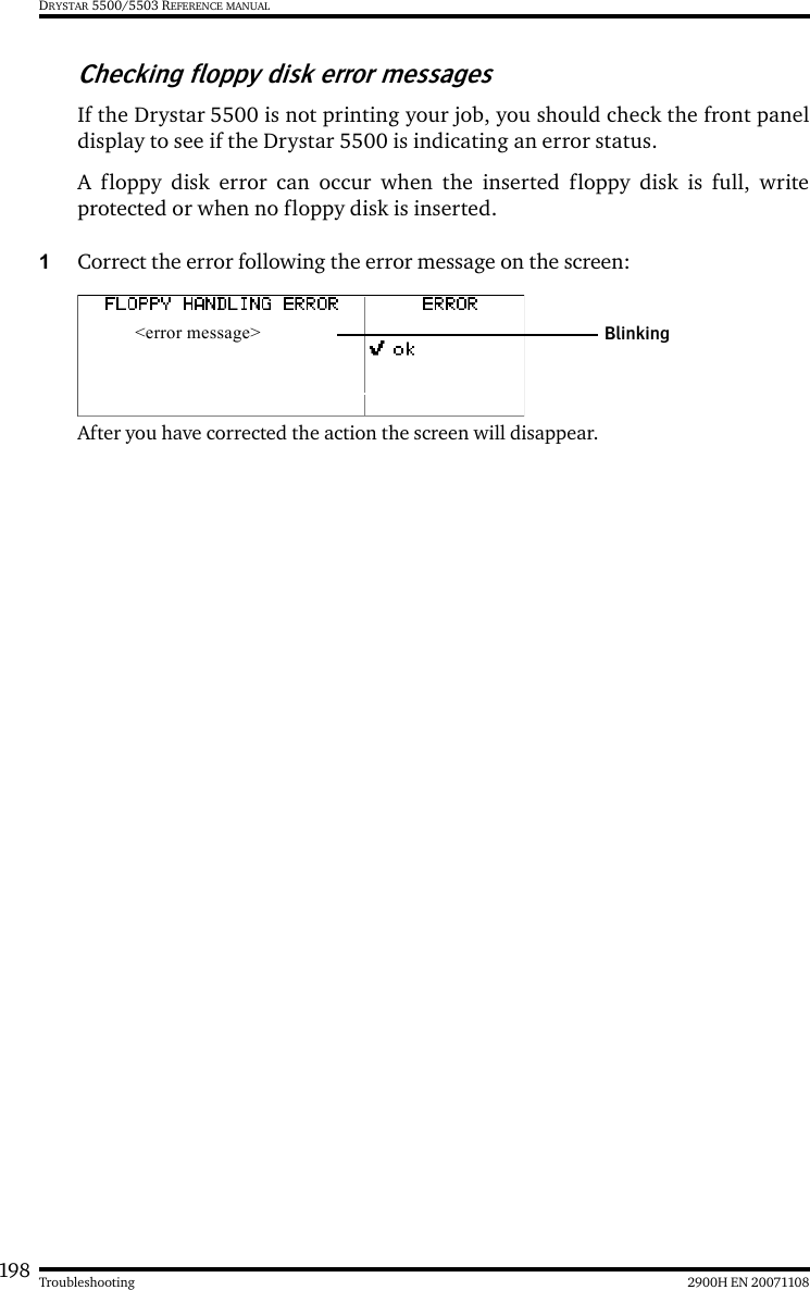 198 2900H EN 20071108TroubleshootingDRYSTAR 5500/5503 REFERENCE MANUALChecking floppy disk error messagesIf the Drystar 5500 is not printing your job, you should check the front paneldisplay to see if the Drystar 5500 is indicating an error status. A floppy disk error can occur when the inserted floppy disk is full, writeprotected or when no floppy disk is inserted. 1Correct the error following the error message on the screen:After you have corrected the action the screen will disappear.&lt;error message&gt; Blinking