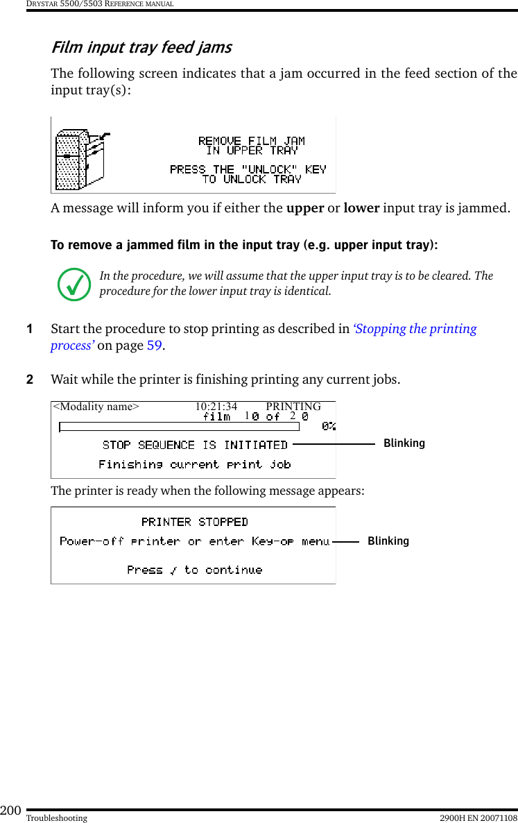 200 2900H EN 20071108TroubleshootingDRYSTAR 5500/5503 REFERENCE MANUALFilm input tray feed jamsThe following screen indicates that a jam occurred in the feed section of theinput tray(s):A message will inform you if either the upper or lower input tray is jammed.To remove a jammed film in the input tray (e.g. upper input tray):1Start the procedure to stop printing as described in ‘Stopping the printing process’ on page 59.2Wait while the printer is finishing printing any current jobs.The printer is ready when the following message appears:In the procedure, we will assume that the upper input tray is to be cleared. The procedure for the lower input tray is identical.&lt;Modality name&gt; 10:21:34 PRINTING1 2BlinkingBlinking