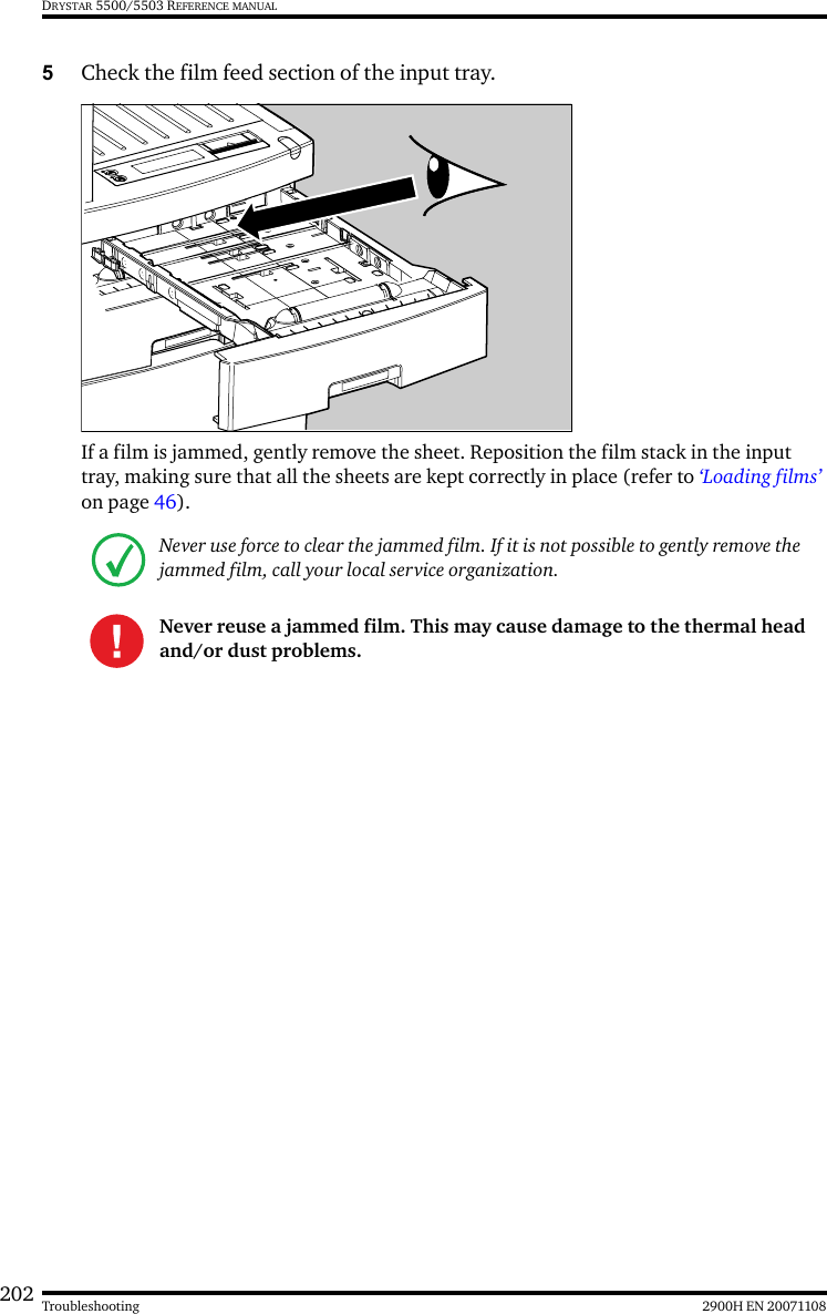 202 2900H EN 20071108TroubleshootingDRYSTAR 5500/5503 REFERENCE MANUAL5Check the film feed section of the input tray.If a film is jammed, gently remove the sheet. Reposition the film stack in the input tray, making sure that all the sheets are kept correctly in place (refer to ‘Loading films’ on page 46).Never use force to clear the jammed film. If it is not possible to gently remove the jammed film, call your local service organization.Never reuse a jammed film. This may cause damage to the thermal head and/or dust problems.