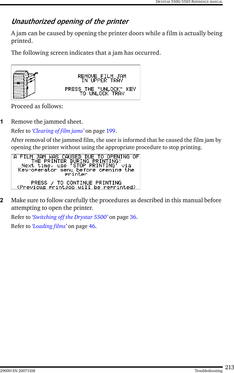 2132900H EN 20071108 TroubleshootingDRYSTAR 5500/5503 REFERENCE MANUALUnauthorized opening of the printerA jam can be caused by opening the printer doors while a film is actually beingprinted.The following screen indicates that a jam has occurred.Proceed as follows:1Remove the jammed sheet.Refer to ‘Clearing of film jams’ on page 199.After removal of the jammed film, the user is informed that he caused the film jam by opening the printer without using the appropriate procedure to stop printing.2Make sure to follow carefully the procedures as described in this manual before attempting to open the printer.Refer to ‘Switching off the Drystar 5500’ on page 36.Refer to ‘Loading films’ on page 46.