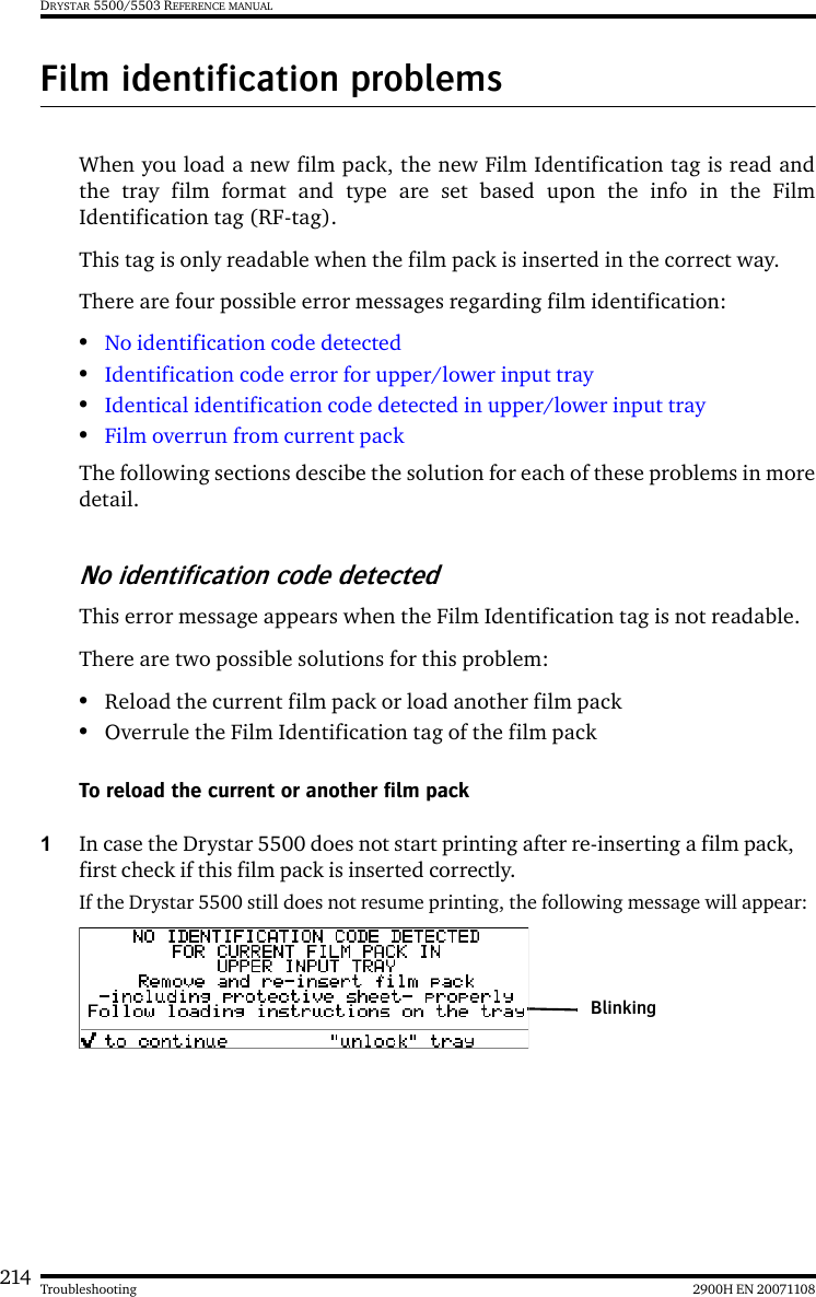 214 2900H EN 20071108TroubleshootingDRYSTAR 5500/5503 REFERENCE MANUALFilm identification problemsWhen you load a new film pack, the new Film Identification tag is read andthe tray film format and type are set based upon the info in the FilmIdentification tag (RF-tag).This tag is only readable when the film pack is inserted in the correct way.There are four possible error messages regarding film identification:•No identification code detected•Identification code error for upper/lower input tray•Identical identification code detected in upper/lower input tray•Film overrun from current packThe following sections descibe the solution for each of these problems in moredetail.No identification code detectedThis error message appears when the Film Identification tag is not readable.There are two possible solutions for this problem:•Reload the current film pack or load another film pack•Overrule the Film Identification tag of the film packTo reload the current or another film pack1In case the Drystar 5500 does not start printing after re-inserting a film pack, first check if this film pack is inserted correctly.If the Drystar 5500 still does not resume printing, the following message will appear:Blinking