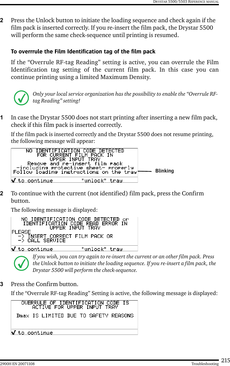 2152900H EN 20071108 TroubleshootingDRYSTAR 5500/5503 REFERENCE MANUAL2Press the Unlock button to initiate the loading sequence and check again if the film pack is inserted correctly. If you re-insert the film pack, the Drystar 5500 will perform the same check-sequence until printing is resumed.To overrrule the Film Identification tag of the film packIf the “Overrule RF-tag Reading” setting is active, you can overrule the FilmIdentification tag setting of the current film pack. In this case you cancontinue printing using a limited Maximum Density.1In case the Drystar 5500 does not start printing after inserting a new film pack, check if this film pack is inserted correctly.If the film pack is inserted correctly and the Drystar 5500 does not resume printing, the following message will appear:2To continue with the current (not identified) film pack, press the Confirm button.The following message is displayed:3Press the Confirm button.If the “Overrule RF-tag Reading” Setting is active, the following message is displayed:Only your local service organization has the possibility to enable the “Overrule RF-tag Reading” setting!If you wish, you can try again to re-insert the current or an other film pack. Press the Unlock button to initiate the loading sequence. If you re-insert a film pack, the Drystar 5500 will perform the check-sequence.Blinking