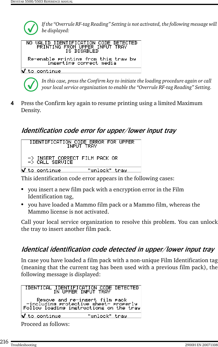 216 2900H EN 20071108TroubleshootingDRYSTAR 5500/5503 REFERENCE MANUAL4Press the Confirm key again to resume printing using a limited Maximum Density.Identification code error for upper/lower input trayThis identification code error appears in the following cases:•you insert a new film pack with a encryption error in the Film Identification tag, •you have loaded a Mammo film pack or a Mammo film, whereas the Mammo license is not activated.Call your local service organization to resolve this problem. You can unlockthe tray to insert another film pack.Identical identification code detected in upper/lower input trayIn case you have loaded a film pack with a non-unique Film Identification tag(meaning that the current tag has been used with a previous film pack), thefollowing message is displayed:Proceed as follows:If the “Overrule RF-tag Reading” Setting is not activated, the following message will be displayed:In this case, press the Confirm key to initiate the loading procedure again or call your local service organization to enable the “Overrule RF-tag Reading” Setting.