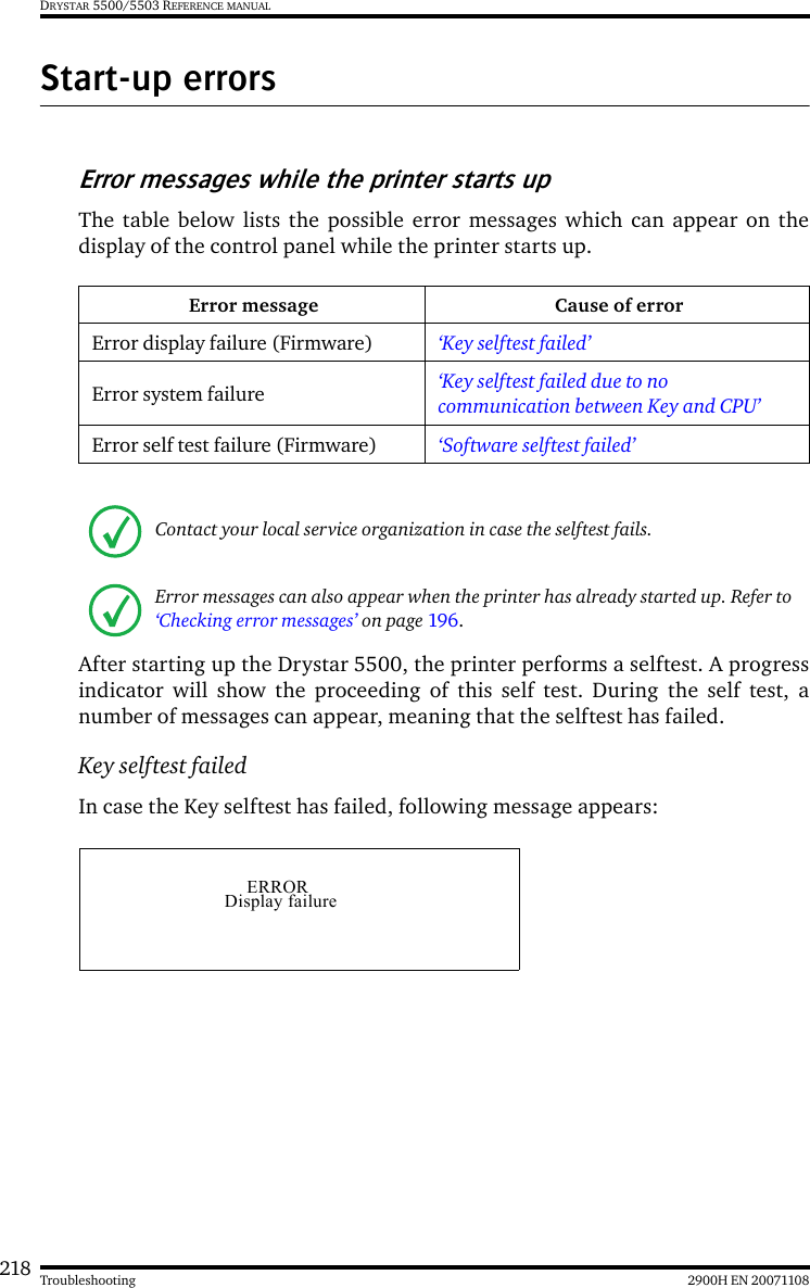 218 2900H EN 20071108TroubleshootingDRYSTAR 5500/5503 REFERENCE MANUALStart-up errorsError messages while the printer starts upThe table below lists the possible error messages which can appear on thedisplay of the control panel while the printer starts up. After starting up the Drystar 5500, the printer performs a selftest. A progressindicator will show the proceeding of this self test. During the self test, anumber of messages can appear, meaning that the selftest has failed. Key selftest failedIn case the Key selftest has failed, following message appears:Error message Cause of errorError display failure (Firmware) ‘Key selftest failed’Error system failure ‘Key selftest failed due to no communication between Key and CPU’Error self test failure (Firmware) ‘Software selftest failed’Contact your local service organization in case the selftest fails. Error messages can also appear when the printer has already started up. Refer to ‘Checking error messages’ on page 196.ERRORDisplay failure