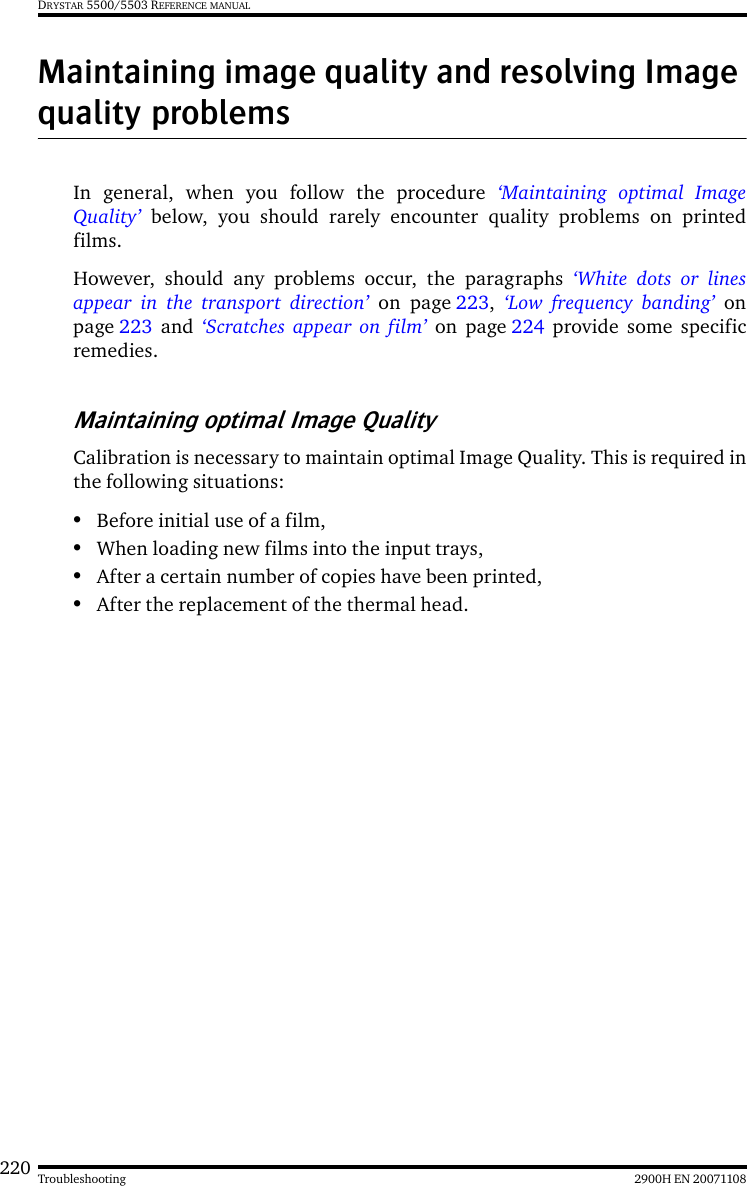 220 2900H EN 20071108TroubleshootingDRYSTAR 5500/5503 REFERENCE MANUALMaintaining image quality and resolving Image quality problemsIn general, when you follow the procedure ‘Maintaining optimal ImageQuality’ below, you should rarely encounter quality problems on printedfilms.However, should any problems occur, the paragraphs ‘White dots or linesappear in the transport direction’ on page 223,  ‘Low frequency banding’ onpage 223 and ‘Scratches appear on film’ on page 224 provide some specificremedies.Maintaining optimal Image QualityCalibration is necessary to maintain optimal Image Quality. This is required inthe following situations:•Before initial use of a film,•When loading new films into the input trays,•After a certain number of copies have been printed,•After the replacement of the thermal head.