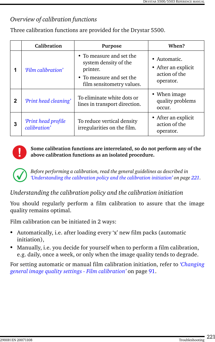 2212900H EN 20071108 TroubleshootingDRYSTAR 5500/5503 REFERENCE MANUALOverview of calibration functionsThree calibration functions are provided for the Drystar 5500.Understanding the calibration policy and the calibration initiationYou should regularly perform a film calibration to assure that the imagequality remains optimal.Film calibration can be initiated in 2 ways:•Automatically, i.e. after loading every ‘x’ new film packs (automatic initiation),•Manually, i.e. you decide for yourself when to perform a film calibration, e.g. daily, once a week, or only when the image quality tends to degrade.For setting automatic or manual film calibration initiation, refer to ‘Changinggeneral image quality settings - Film calibration’ on page 91.Calibration Purpose When?1‘Film calibration’• To measure and set the system density of the printer.• To measure and set the film sensitometry values.•Automatic.• After an explicit action of the operator.2‘Print head cleaning’ To eliminate white dots or lines in transport direction.•When image quality problems occur.3‘Print head profile calibration’To reduce vertical density irregularities on the film.• After an explicit action of the operator.Some calibration functions are interrelated, so do not perform any of the above calibration functions as an isolated procedure.Before performing a calibration, read the general guidelines as described in ‘Understanding the calibration policy and the calibration initiation’ on page 221.