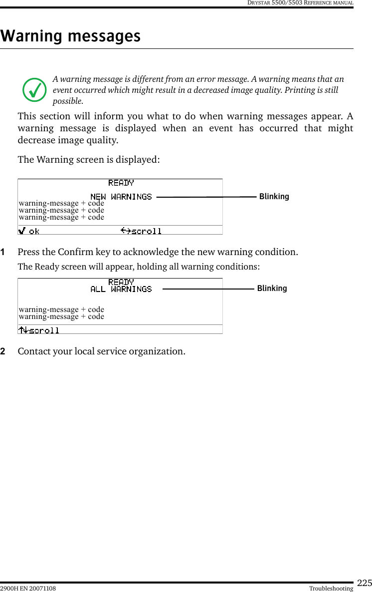 2252900H EN 20071108 TroubleshootingDRYSTAR 5500/5503 REFERENCE MANUALWarning messagesThis section will inform you what to do when warning messages appear. Awarning message is displayed when an event has occurred that mightdecrease image quality. The Warning screen is displayed:1Press the Confirm key to acknowledge the new warning condition.The Ready screen will appear, holding all warning conditions: 2Contact your local service organization.A warning message is different from an error message. A warning means that an event occurred which might result in a decreased image quality. Printing is still possible. warning-message + codewarning-message + codewarning-message + codeBlinkingwarning-message + codewarning-message + codeBlinking