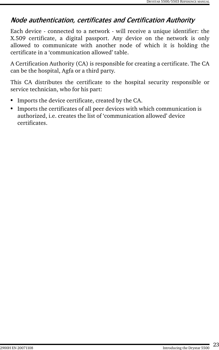 232900H EN 20071108 Introducing the Drystar 5500DRYSTAR 5500/5503 REFERENCE MANUALNode authentication, certificates and Certification AuthorityEach device - connected to a network - will receive a unique identifier: theX.509 certificate, a digital passport. Any device on the network is onlyallowed to communicate with another node of which it is holding thecertificate in a ‘communication allowed’ table.A Certification Authority (CA) is responsible for creating a certificate. The CAcan be the hospital, Agfa or a third party.This CA distributes the certificate to the hospital security responsible orservice technician, who for his part:•Imports the device certificate, created by the CA.•Imports the certificates of all peer devices with which communication is authorized, i.e. creates the list of ‘communication allowed’ device certificates.