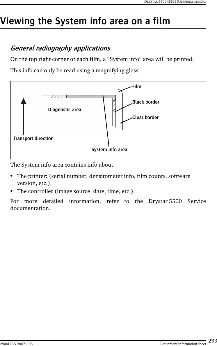 2332900H EN 20071108 Equipment information sheetDRYSTAR 5500/5503 REFERENCE MANUALViewing the System info area on a filmGeneral radiography applicationsOn the top right corner of each film, a “System info” area will be printed.This info can only be read using a magnifying glass.The System info area contains info about:•The printer: (serial number, densitometer info, film counts, software version, etc.),•The controller (image source, date, time, etc.).For more detailed information, refer to the Drystar 5500 Servicedocumentation.FilmDiagnostic areaClear borderBlack borderSystem info areaTransport direction