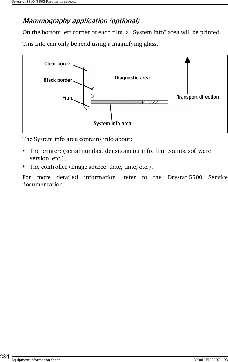 234 2900H EN 20071108Equipment information sheetDRYSTAR 5500/5503 REFERENCE MANUALMammography application (optional)On the bottom left corner of each film, a “System info” area will be printed.This info can only be read using a magnifying glass.The System info area contains info about:•The printer: (serial number, densitometer info, film counts, software version, etc.),•The controller (image source, date, time, etc.).For more detailed information, refer to the Drystar 5500 Servicedocumentation.Clear borderDiagnostic areaFilmBlack borderSystem info areaTransport direction