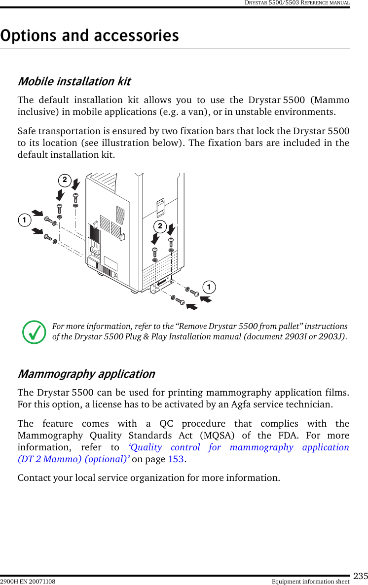 2352900H EN 20071108 Equipment information sheetDRYSTAR 5500/5503 REFERENCE MANUALOptions and accessoriesMobile installation kitThe default installation kit allows you to use the Drystar 5500 (Mammoinclusive) in mobile applications (e.g. a van), or in unstable environments.Safe transportation is ensured by two fixation bars that lock the Drystar 5500to its location (see illustration below). The fixation bars are included in thedefault installation kit.Mammography applicationThe Drystar 5500 can be used for printing mammography application films.For this option, a license has to be activated by an Agfa service technician.The feature comes with a QC procedure that complies with theMammography Quality Standards Act (MQSA) of the FDA. For moreinformation, refer to ‘Quality control for mammography application(DT 2 Mammo) (optional)’ on page 153. Contact your local service organization for more information.For more information, refer to the “Remove Drystar 5500 from pallet” instructions of the Drystar 5500 Plug &amp; Play Installation manual (document 2903I or 2903J).1212