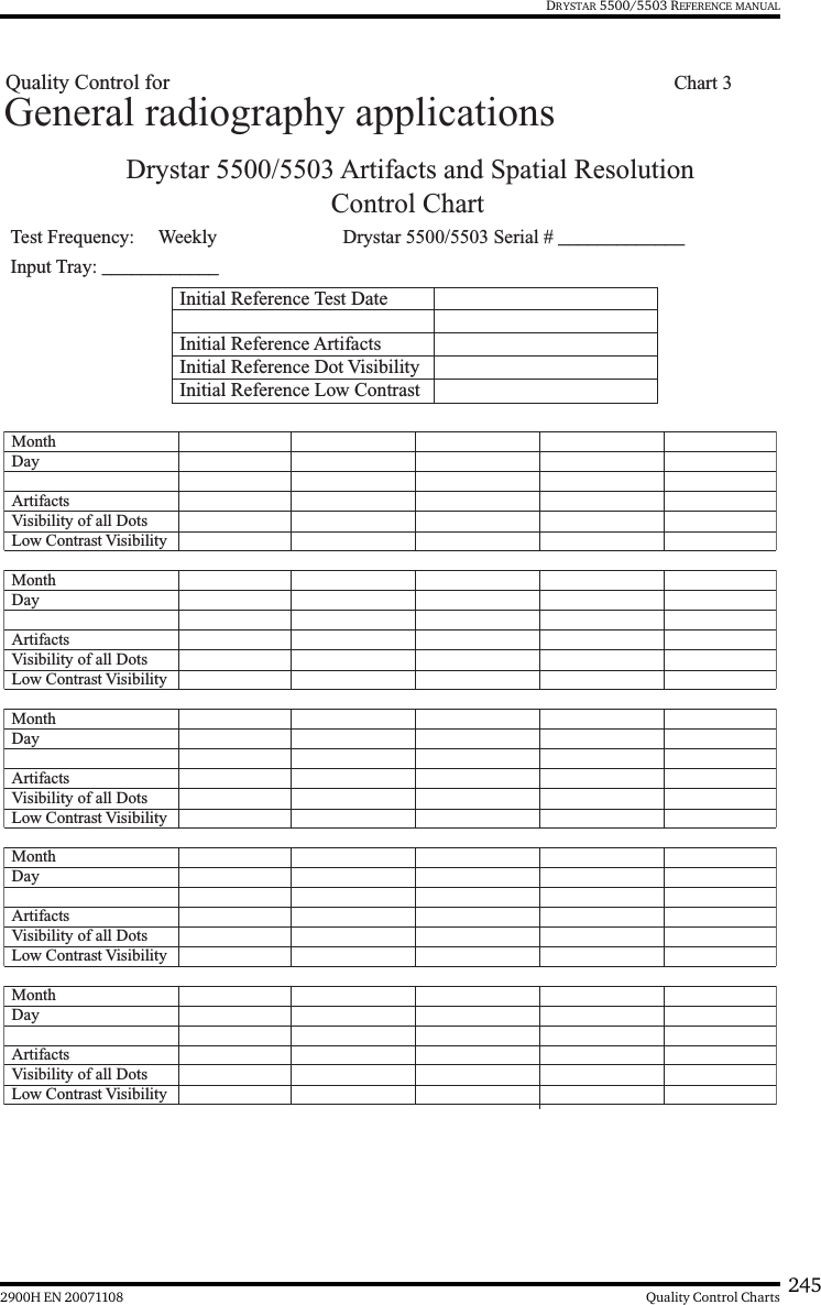 2452900H EN 20071108 Quality Control ChartsDRYSTAR 5500/5503 REFERENCE MANUALDrystar 5500/5503 Artifacts and Spatial ResolutionControl Chart Test Frequency:     Weekly Drystar 5500/5503 Serial # _____________Initial Reference Test DateInitial Reference ArtifactsInitial Reference Dot Visibility Initial Reference Low Contrast Month Day Artifacts Visibility of all DotsMonth Day Artifacts Visibility of all DotsMonth Day Artifacts Visibility of all DotsMonth Day Artifacts Visibility of all DotsMonth Day Artifacts Visibility of all DotsLow Contrast VisibilityLow Contrast VisibilityLow Contrast VisibilityLow Contrast VisibilityLow Contrast VisibilityGeneral radiography applicationsInput Tray: ____________Quality Control for   Chart 3