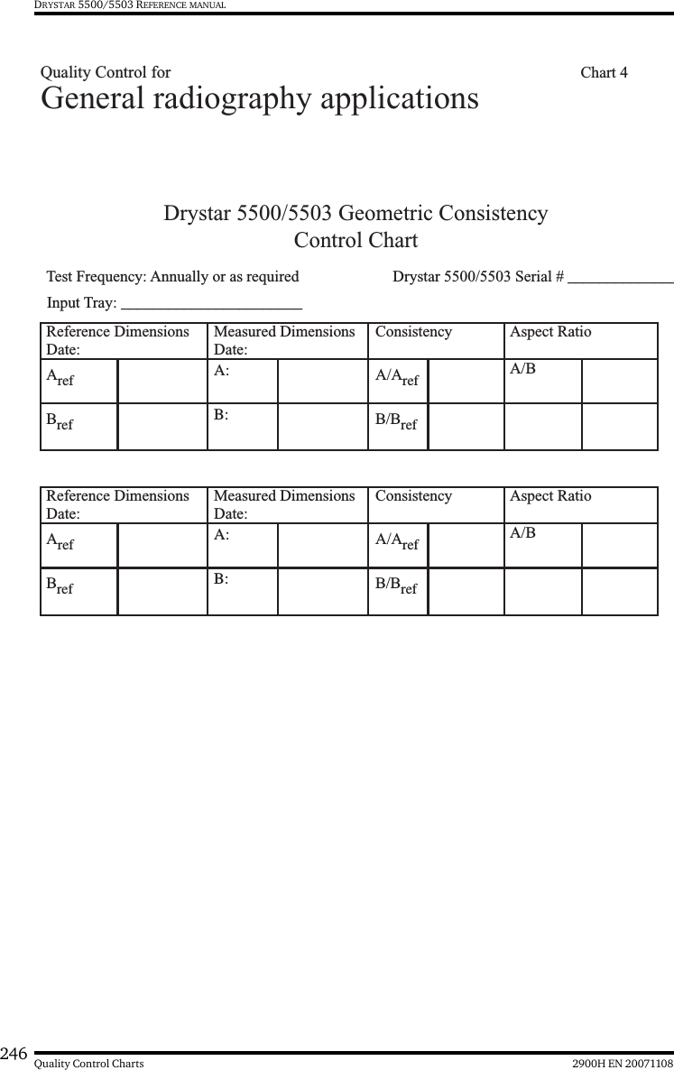 246 2900H EN 20071108Quality Control ChartsDRYSTAR 5500/5503 REFERENCE MANUALDrystar 5500/5503 Geometric ConsistencyControl ChartTest Frequency: Annually or as required  Drystar 5500/5503 Serial # ______________Reference DimensionsDate:Measured DimensionsDate:Consistency Aspect Ratio Aref A: A/Aref A/BBref B: B/BrefReference DimensionsDate:Measured DimensionsDate:Consistency Aspect Ratio Aref A: A/Aref A/BBref B: B/BrefGeneral radiography applicationsInput Tray: _______________________Quality Control for    Chart 4