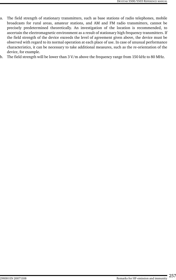 2572900H EN 20071108 Remarks for HF-emission and immunityDRYSTAR 5500/5503 REFERENCE MANUALa. The field strength of stationary transmitters, such as base stations of radio telephones, mobilebroadcasts for rural areas, amateur stations, and AM and FM radio transmitters, cannot beprecisely predetermined theoretically. An investigation of the location is recommended, toascertain the electromagnetic environment as a result of stationary high frequency transmitters. Ifthe field strength of the device exceeds the level of agreement given above, the device must beobserved with regard to its normal operation at each place of use. In case of unusual performancecharacteristics, it can be necessary to take additional measures, such as the re-orientation of thedevice, for example.b. The field strength will be lower than 3 V/m above the frequency range from 150 kHz to 80 MHz.