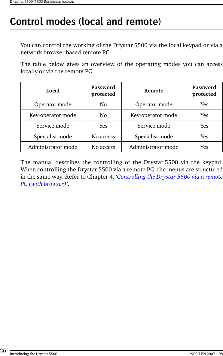 26 2900H EN 20071108Introducing the Drystar 5500DRYSTAR 5500/5503 REFERENCE MANUALControl modes (local and remote)You can control the working of the Drystar 5500 via the local keypad or via anetwork browser based remote PC.The table below gives an overview of the operating modes you can accesslocally or via the remote PC.The manual describes the controlling of the Drystar 5500 via the keypad.When controlling the Drystar 5500 via a remote PC, the menus are structuredin the same way. Refer to Chapter 4, ‘Controlling the Drystar 5500 via a remotePC (with browser)’.Local Password protected Remote Password protectedOperator mode No Operator mode YesKey-operator mode No Key-operator mode YesService mode Yes Service mode YesSpecialist mode No access Specialist mode YesAdministrator mode No access Administrator mode Yes