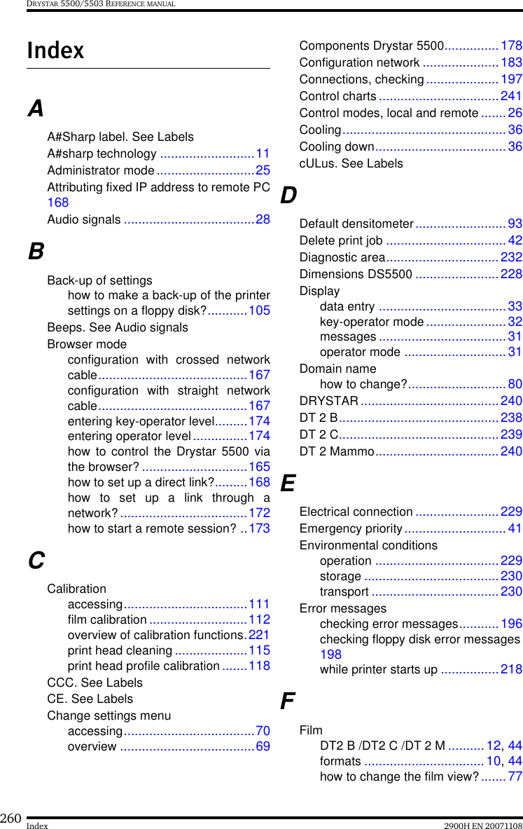 260 2900H EN 20071108IndexDRYSTAR 5500/5503 REFERENCE MANUALIndexAA#Sharp label. See LabelsA#sharp technology ..........................11Administrator mode...........................25Attributing fixed IP address to remote PC168Audio signals ....................................28BBack-up of settingshow to make a back-up of the printersettings on a floppy disk?...........105Beeps. See Audio signalsBrowser modeconfiguration with crossed networkcable.........................................167configuration with straight networkcable.........................................167entering key-operator level.........174entering operator level...............174how to control the Drystar 5500 viathe browser? .............................165how to set up a direct link?.........168how to set up a link through anetwork? ...................................172how to start a remote session? ..173CCalibrationaccessing..................................111film calibration...........................112overview of calibration functions.221print head cleaning ....................115print head profile calibration.......118CCC. See LabelsCE. See LabelsChange settings menuaccessing....................................70overview .....................................69Components Drystar 5500...............178Configuration network .....................183Connections, checking.................... 197Control charts.................................241Control modes, local and remote .......26Cooling.............................................36Cooling down....................................36cULus. See LabelsDDefault densitometer.........................93Delete print job .................................42Diagnostic area...............................232Dimensions DS5500 .......................228Displaydata entry ...................................33key-operator mode ...................... 32messages ...................................31operator mode ............................31Domain namehow to change?...........................80DRYSTAR......................................240DT 2 B............................................238DT 2 C............................................239DT 2 Mammo..................................240EElectrical connection .......................229Emergency priority............................41Environmental conditionsoperation ..................................229storage ..................................... 230transport ...................................230Error messageschecking error messages...........196checking floppy disk error messages198while printer starts up ................218FFilmDT2 B /DT2 C /DT 2 M ..........12, 44formats ................................. 10, 44how to change the film view?.......77