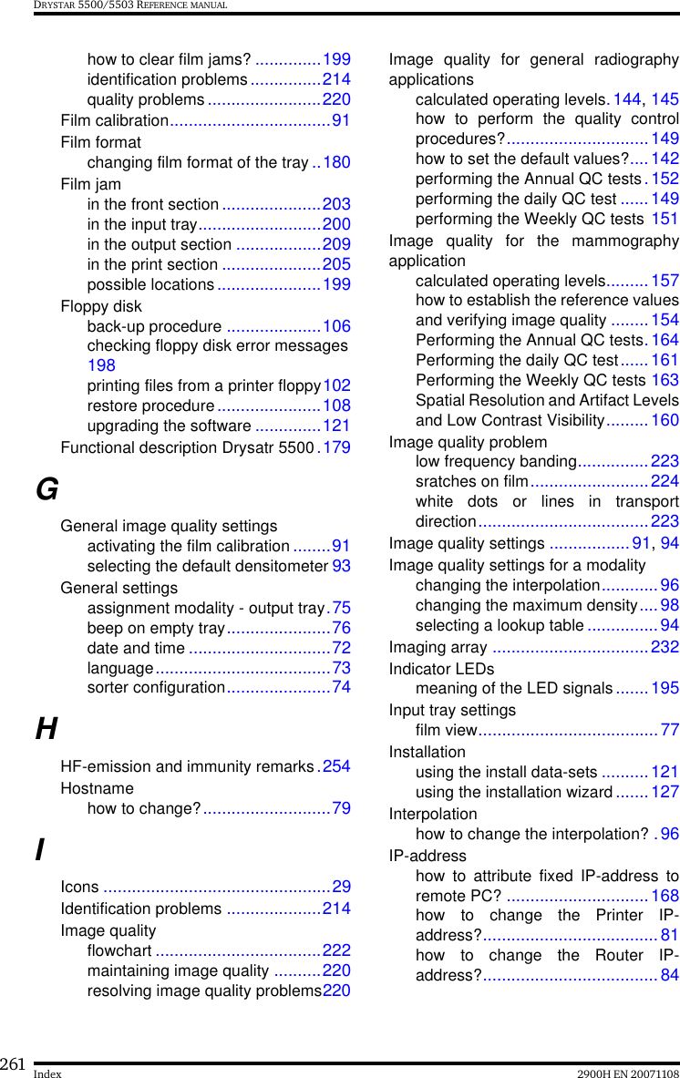 261 2900H EN 20071108IndexDRYSTAR 5500/5503 REFERENCE MANUALhow to clear film jams? ..............199identification problems...............214quality problems........................220Film calibration..................................91Film formatchanging film format of the tray ..180Film jamin the front section .....................203in the input tray..........................200in the output section ..................209in the print section .....................205possible locations ......................199Floppy diskback-up procedure ....................106checking floppy disk error messages198printing files from a printer floppy102restore procedure......................108upgrading the software ..............121Functional description Drysatr 5500.179GGeneral image quality settingsactivating the film calibration ........91selecting the default densitometer 93General settingsassignment modality - output tray.75beep on empty tray......................76date and time ..............................72language.....................................73sorter configuration......................74HHF-emission and immunity remarks.254Hostnamehow to change?...........................79IIcons ................................................29Identification problems ....................214Image qualityflowchart ...................................222maintaining image quality ..........220resolving image quality problems220Image quality for general radiographyapplicationscalculated operating levels.144, 145how to perform the quality controlprocedures?..............................149how to set the default values?....142performing the Annual QC tests. 152performing the daily QC test ......149performing the Weekly QC tests 151Image quality for the mammographyapplicationcalculated operating levels.........157how to establish the reference valuesand verifying image quality ........154Performing the Annual QC tests.164Performing the daily QC test......161Performing the Weekly QC tests 163Spatial Resolution and Artifact Levelsand Low Contrast Visibility.........160Image quality problemlow frequency banding...............223sratches on film.........................224white dots or lines in transportdirection....................................223Image quality settings .................91, 94Image quality settings for a modalitychanging the interpolation............96changing the maximum density....98selecting a lookup table ...............94Imaging array .................................232Indicator LEDsmeaning of the LED signals.......195Input tray settingsfilm view......................................77Installationusing the install data-sets ..........121using the installation wizard.......127Interpolationhow to change the interpolation? .96IP-addresshow to attribute fixed IP-address toremote PC? ..............................168how to change the Printer IP-address?.....................................81how to change the Router IP-address?.....................................84