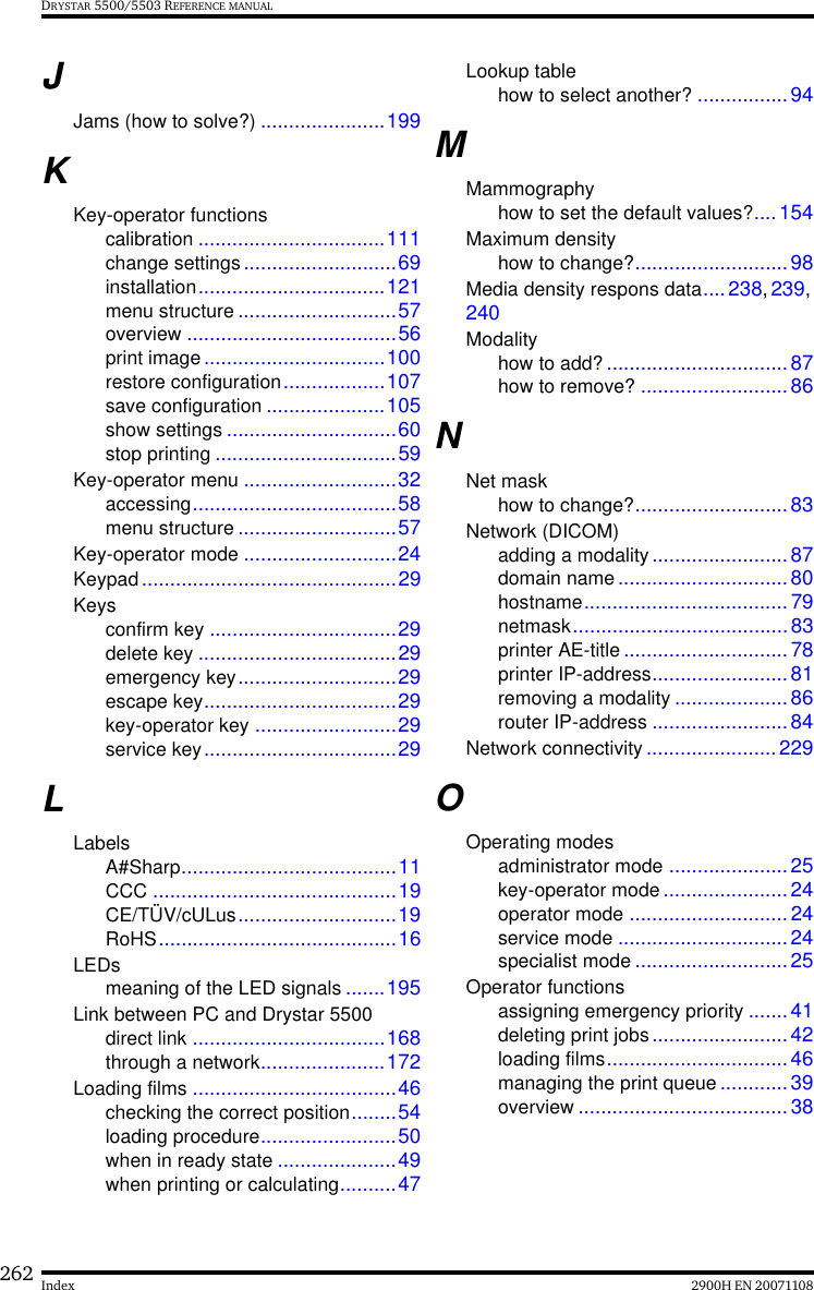 262 2900H EN 20071108IndexDRYSTAR 5500/5503 REFERENCE MANUALJJams (how to solve?) ......................199KKey-operator functionscalibration .................................111change settings ...........................69installation.................................121menu structure ............................57overview .....................................56print image................................100restore configuration..................107save configuration .....................105show settings ..............................60stop printing ................................59Key-operator menu ...........................32accessing....................................58menu structure ............................57Key-operator mode ...........................24Keypad.............................................29Keysconfirm key .................................29delete key ...................................29emergency key............................29escape key..................................29key-operator key .........................29service key..................................29LLabelsA#Sharp......................................11CCC ...........................................19CE/TÜV/cULus............................19RoHS..........................................16LEDsmeaning of the LED signals .......195Link between PC and Drystar 5500direct link ..................................168through a network......................172Loading films ....................................46checking the correct position........54loading procedure........................50when in ready state .....................49when printing or calculating..........47Lookup tablehow to select another? ................94MMammographyhow to set the default values?....154Maximum densityhow to change?...........................98Media density respons data....238, 239, 240Modalityhow to add? ................................87how to remove? ..........................86NNet maskhow to change?...........................83Network (DICOM)adding a modality........................87domain name ..............................80hostname....................................79netmask......................................83printer AE-title .............................78printer IP-address........................81removing a modality .................... 86router IP-address ........................84Network connectivity .......................229OOperating modesadministrator mode .....................25key-operator mode ...................... 24operator mode ............................24service mode .............................. 24specialist mode ...........................25Operator functionsassigning emergency priority .......41deleting print jobs........................ 42loading films................................46managing the print queue ............39overview .....................................38