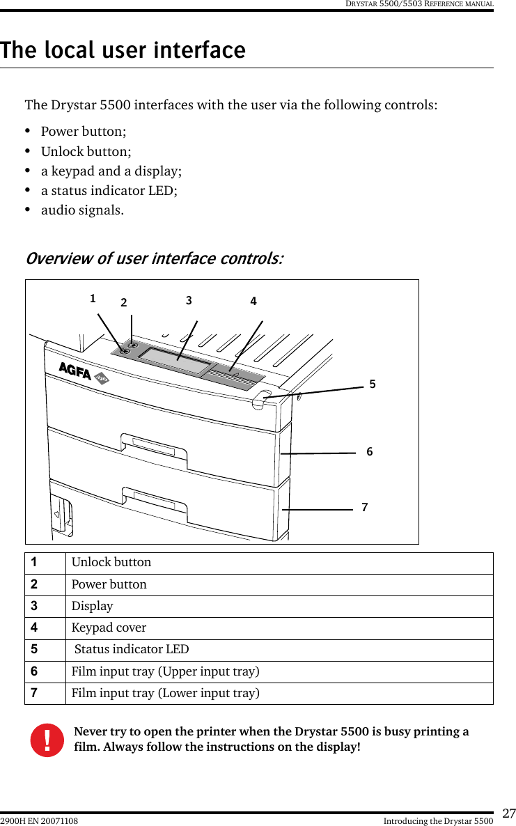 272900H EN 20071108 Introducing the Drystar 5500DRYSTAR 5500/5503 REFERENCE MANUALThe local user interfaceThe Drystar 5500 interfaces with the user via the following controls:•Power button;•Unlock button;•a keypad and a display;•a status indicator LED;•audio signals.Overview of user interface controls:1Unlock button2Power button3Display4Keypad cover5 Status indicator LED6Film input tray (Upper input tray)7Film input tray (Lower input tray)Never try to open the printer when the Drystar 5500 is busy printing a film. Always follow the instructions on the display!1234567